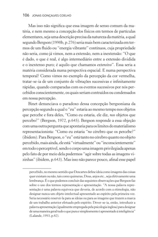 106 jonas gonçalves coelho
Mas isso não significa que essa imagem de senso comum da ma-
téria, e nem mesmo a concepção dos físicos em termos de partículas
elementares,sejaumadescriçãoprecisadanaturezadamatéria,aqual
segundoBergson(1990b,p.276)seriamaisbemcaracterizadaemter-
mos de um fluido ou “energia vibrante” contínuos, cuja propriedade
não seria, como já vimos, nem a extensão, nem a inextensão: “O que
é dado, o que é real, é algo intermediário entre a extensão dividida
e o inextenso puro; é aquilo que chamamos extensivo”. Essa seria a
matéria considerada numa perspectiva espacial. E numa perspectiva
temporal? Como vimos no exemplo da percepção da cor vermelha,
tratar-se-ia de um conjunto de vibrações sucessivas e infinitamente
rápidas, quando comparadas com os eventos sucessivos por nós per-
cebidos conscientemente, os quais seriam contraídos ou condensados
em nossa percepção.
Binet denunciava o paradoxo dessa concepção bergsoniana da
percepção segundo a qual o “eu” estaria ao mesmo tempo nos objetos
que percebe e fora deles, “Como eu estaria, ele diz, nos objetos que
percebo?” (Bergson, 1972, p.645). Bergson responde a essa objeção
comumaoutraperguntaqueapontariaparaoslimitesdomaterialismo
representacionista: “Como eu estaria “no cérebro que os percebe?”
(ibidem).ParaBergson,o“eu”estátantonocérebroquantonoobjeto
percebido,maisainda,eleestá“virtualmente”ou“inconscientemente”
emtodooperceptível,sendoocorpoumaimagemprivilegiadaapenas
pelo fato de por meio dela podermos “agir sobre todas as imagens vi-
zinhas” (ibidem, p.643). Mas isso não parece pouco, afinal esse papel
percebido,nomesmosentidoqueDescartesdefineideiacomoimagensdascoisas
querexistamounão,taiscomoquimeras,Deus,anjosetc.,sejaefetivamenteuma
lembrança.ÉoquepodemosconcluirdasseguintesobservaçõesqueBergsonfaz
sobre o uso dos termos representação e apresentação. “A nossa palavra repre-
sentação é uma palavra equívoca que deveria, de acordo com a etimologia, não
designar nunca um objeto intelectual apresentado ao espírito pela primeira vez.
Seria necessário reservá-la para as ideias ou para as imagens que trazem a marca
de um trabalho anterior efetuado pelo espírito. Dever-se-ia, então, introduzir a
palavraapresentação(igualmenteempregadapelapsicologiainglesa)paradesignar
deumamaneirageraltudooquepuraesimplesmenteéapresentadoàinteligência”
(Lalande, 1993, p.82).
 