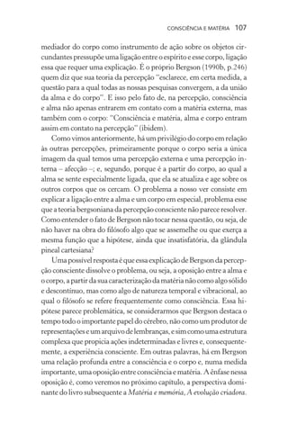 consciência e matéria  107
mediador do corpo como instrumento de ação sobre os objetos cir-
cundantespressupõeumaligaçãoentreoespíritoeessecorpo,ligação
essa que requer uma explicação. É o próprio Bergson (1990b, p.246)
quem diz que sua teoria da percepção “esclarece, em certa medida, a
questão para a qual todas as nossas pesquisas convergem, a da união
da alma e do corpo”. E isso pelo fato de, na percepção, consciência
e alma não apenas entrarem em contato com a matéria externa, mas
também com o corpo: “Consciência e matéria, alma e corpo entram
assim em contato na percepção” (ibidem).
Comovimosanteriormente, há um privilégiodocorpoemrelação
às outras percepções, primeiramente porque o corpo seria a única
imagem da qual temos uma percepção externa e uma percepção in-
terna – afecção –; e, segundo, porque é a partir do corpo, ao qual a
alma se sente especialmente ligada, que ela se atualiza e age sobre os
outros corpos que os cercam. O problema a nosso ver consiste em
explicar a ligação entre a alma e um corpo em especial, problema esse
que a teoria bergsoniana da percepção consciente não parece resolver.
Como entender o fato de Bergson não tocar nessa questão, ou seja, de
não haver na obra do filósofo algo que se assemelhe ou que exerça a
mesma função que a hipótese, ainda que insatisfatória, da glândula
pineal cartesiana?
UmapossívelrespostaéqueessaexplicaçãodeBergsondapercep-
ção consciente dissolve o problema, ou seja, a oposição entre a alma e
ocorpo,apartirdasuacaracterizaçãodamatérianãocomoalgosólido
e descontínuo, mas como algo de natureza temporal e vibracional, ao
qual o filósofo se refere frequentemente como consciência. Essa hi-
pótese parece problemática, se considerarmos que Bergson destaca o
tempo todo o importante papel do cérebro, não como um produtor de
representaçõeseumarquivodelembranças,esimcomoumaestrutura
complexa que propicia ações indeterminadas e livres e, consequente-
mente, a experiência consciente. Em outras palavras, há em Bergson
uma relação profunda entre a consciência e o corpo e, numa medida
importante,umaoposiçãoentreconsciênciaematéria.Aênfasenessa
oposição é, como veremos no próximo capítulo, a perspectiva domi-
nante do livro subsequente a Matéria e memória, A evolução criadora.
 