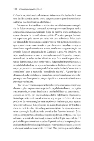 108 jonas gonçalves coelho
Ofatodesupostaidentidadeentrematériaeconsciêncianãoeliminaro
tomdualistadominantenateoriabergsoniananospermitequestionar
o alcance e os limites dessa identidade.
Ao recorrer à microfísica e apresentar a matéria como uma espé-
cie de fluido ou energia temporal, não nos parece que Bergson tenha
abandonado uma caracterização física da matéria que a distinguiria
essencialmente da consciência ou espírito. Primeiro, porque é razoá-
vel supor que, pelo menos em princípio, uma substância física pode
ser apreendida pelos sentidos corpóreos ou por instrumentos físicos
que operem como sua extensão, o que não seria o caso da experiência
consciente à qual só teríamos acesso, conforme a argumentação do
próprio Bergson apresentada no Capítulo 1, pela via intuitiva, ou
seja, imediatamente e sem a mediação sensível. Segundo, porque,
tratando-se de substâncias idênticas, não faria sentido postular e
tentar demonstrar, o que, como vimos, Bergson faz inúmeras vezes, a
imortalidadedaalma,ouseja,asobrevivênciadaalmaapósamortedo
corpo, o que seria o mesmo que defender a existência da “consciência
consciente” após a morte da “consciência matéria”. Algum tipo de
diferença fundamental entre essas duas consciências teria que existir
para que isso fosse possível, o que significaria a manutenção de uma
perspectiva dualista.
Porfim,devemosnosperguntarsobreosfundamentosempíricos
daconcepçãobergsonianaarespeitodopapeldocérebronapercepção
e na memória, os quais implicam a irredutibilidade da consciência/
espírito ao corpo. Em que medida os fatos patológicos citados pelo
filósofo permitem afirmar de maneira segura que o cérebro não é um
produtor de representações e um arquivo de lembranças, mas apenas
um centro de ação, funções essas as quais deveriam ser atribuídas à
alma ou espírito. As críticas bergsonianas afetam fundamentalmente
uma concepção localizacionista estrita das funções mentais. Mas
críticas semelhantes ao localizacionismo poderiam ser feitas, e de fato
o foram, sem sair do âmbito de uma neurofisiologia materialista. O
próprioBergsonreconheceocaráterhipotéticodesuainterpretaçãoes-
piritualistadosfenômenospatológicosenormaisrelacionadosàslesões
e alterações do funcionamento cerebral. Mas parece que, no final das
 