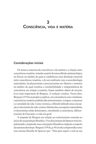 3
Consciência, vida e matéria
Considerações iniciais
Os temas a natureza da consciência e da matéria e a relação entre
consciênciaematéria,tratadosapartirdeumareflexãoepistemológica
no Ensaio no âmbito da qual se estabeleceu uma distinção essencial
entre consciência e matéria, e de um confronto com a neurofisiologia
materialista, localizacionista e associacionista em Matéria e memória
no âmbito do qual resultou a irredutibilidade e independência da
consciência em relação à matéria, foram também objeto do terceiro
livro mais importante de Bergson, A evolução criadora. Nessa obra,
Bergson(1979a)sepropõeaexplicar,emconsonânciacomodualismo
consciênciaematériaestabelecidoanteriormente,aorigem,anatureza
eavariedadedavida.Comoveremos,ofilósofodefendeumaconcep-
çãoevolucionistadavida,contraedistintadasconcepçõesmaterialistas
evolucionistas então dominantes, estendendo a consciência, diferen-
temente de Descartes, à vida em geral.
A simpatia de Bergson em relação ao evolucionismo remonta ao
iníciodesuaproduçãofilosófica.OevolucionismodeSpencerteriaim-
pulsionado e inspirado suas concepções filosóficas originais a respeito
danaturezadotempo.Bergson(1993a,p.40)sónãocompreendiacomo
essa mesma filosofia de Spencer que, “feita para seguir o real na sua
 