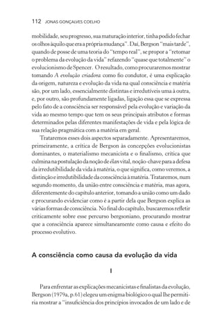 112 jonas gonçalves coelho
mobilidade,seuprogresso,suamaturaçãointerior,tinhapodidofechar
osolhosàquiloqueeraaprópriamudança”.Daí,Bergson“maistarde”,
quando de posse de uma teoria do “tempo real”, se propor a “retomar
o problema da evolução da vida” refazendo “quase que totalmente” o
evolucionismodeSpencer. Oresultado,comoprocuraremosmostrar
tomando A evolução criadora como fio condutor, é uma explicação
da origem, natureza e evolução da vida na qual consciência e matéria
são, por um lado, essencialmente distintas e irredutíveis uma à outra,
e, por outro, são profundamente ligadas, ligação essa que se expressa
pelo fato de a consciência ser responsável pela evolução e variação da
vida ao mesmo tempo que tem os seus principais atributos e formas
determinados pelas diferentes manifestações de vida e pela lógica de
sua relação pragmática com a matéria em geral.
Trataremos esses dois aspectos separadamente. Apresentaremos,
primeiramente, a crítica de Bergson às concepções evolucionistas
dominantes, o materialismo mecanicista e o finalismo, crítica que
culminanapostulaçãodanoçãodeélanvital,noção-chaveparaadefesa
dairredutibilidadedavidaàmatéria,oquesignifica,comoveremos,a
distinçãoeirredutibilidadedaconsciênciaàmatéria.Trataremos,num
segundo momento, da união entre consciência e matéria, mas agora,
diferentemente do capítulo anterior, tomando a união como um dado
e procurando evidenciar como é a partir dela que Bergson explica as
váriasformasdeconsciência.Nofinaldocapítulo,buscaremosrefletir
criticamente sobre esse percurso bergsoniano, procurando mostrar
que a consciência aparece simultaneamente como causa e efeito do
processo evolutivo.
	
A consciência como causa da evolução da vida
I
Paraenfrentarasexplicaçõesmecanicistasefinalistasdaevolução,
Bergson(1979a,p.61)elegeuumenigmabiológicooquallhepermiti-
ria mostrar a “insuficiência dos princípios invocados de um lado e de
 