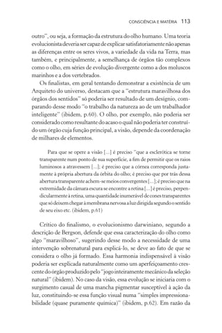 consciência e matéria  113
outro”, ou seja, a formação da estrutura do olho humano. Uma teoria
evolucionistadeveriasercapazdeexplicarsatisfatoriamentenãoapenas
as diferenças entre os seres vivos, a variedade da vida na Terra, mas
também, e principalmente, a semelhança de órgãos tão complexos
como o olho, em séries de evolução divergente como a dos moluscos
marinhos e a dos vertebrados.
Os finalistas, em geral tentando demonstrar a existência de um
Arquiteto do universo, destacam que a “estrutura maravilhosa dos
órgãos dos sentidos” só poderia ser resultado de um desígnio, com-
parando desse modo “o trabalho da natureza ao de um trabalhador
inteligente” (ibidem, p.60). O olho, por exemplo, não poderia ser
consideradocomoresultantedoacasooqualnãopoderiaterconstruí-
do um órgão cuja função principal, a visão, depende da coordenação
de milhares de elementos.
Para que se opere a visão [...] é preciso “que a esclerótica se torne
transparente num ponto de sua superfície, a fim de permitir que os raios
luminosos a atravessem [...]; é preciso que a córnea corresponda justa-
mente à própria abertura da órbita do olho; é preciso que por trás dessa
aberturatransparenteachem-semeiosconvergentes[...];éprecisoquena
extremidade da câmara escura se encontre a retina [...] é preciso, perpen-
dicularmenteàretina,umaquantidadeinumeráveldeconestransparentes
quesódeixemchegaràmembrananervosaaluzdirigidasegundoosentido
de seu eixo etc. (ibidem, p.61)
Crítico do finalismo, o evolucionismo darwiniano, segundo a
descrição de Bergson, defende que essa caracterização do olho como
algo “maravilhoso”, sugerindo desse modo a necessidade de uma
intervenção sobrenatural para explicá-lo, se deve ao fato de que se
considera o olho já formado. Essa harmonia indispensável à visão
poderia ser explicada naturalmente como um aperfeiçoamento cres-
centedoórgãoproduzidopelo“jogointeiramentemecânicodaseleção
natural” (ibidem). No caso da visão, essa evolução se iniciaria com o
surgimento casual de uma mancha pigmentar susceptível à ação da
luz, constituindo-se essa função visual numa “simples impressiona-
bilidade (quase puramente química)” (ibidem, p.62). Em razão da
 