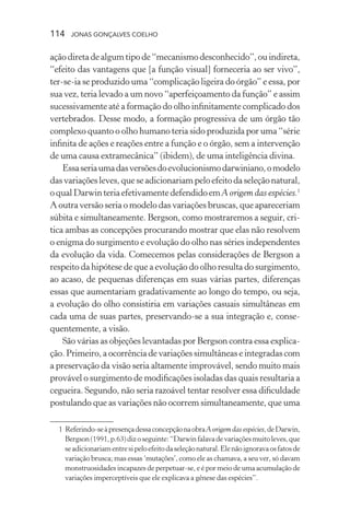 114 jonas gonçalves coelho
açãodiretadealgumtipode“mecanismodesconhecido”,ouindireta,
“efeito das vantagens que [a função visual] forneceria ao ser vivo”,
ter-se-ia se produzido uma “complicação ligeira do órgão” e essa, por
sua vez, teria levado a um novo “aperfeiçoamento da função” e assim
sucessivamente até a formação do olho infinitamente complicado dos
vertebrados. Desse modo, a formação progressiva de um órgão tão
complexo quanto o olho humano teria sido produzida por uma “série
infinita de ações e reações entre a função e o órgão, sem a intervenção
de uma causa extramecânica” (ibidem), de uma inteligência divina.
Essaseriaumadasversõesdoevolucionismodarwiniano,omodelo
dasvariaçõesleves,queseadicionariampeloefeitodaseleçãonatural,
oqualDarwinteriaefetivamentedefendidoemA origem das espécies.1
A outra versão seria o modelo das variações bruscas, que apareceriam
súbita e simultaneamente. Bergson, como mostraremos a seguir, cri-
tica ambas as concepções procurando mostrar que elas não resolvem
o enigma do surgimento e evolução do olho nas séries independentes
da evolução da vida. Comecemos pelas considerações de Bergson a
respeito da hipótese de que a evolução do olho resulta do surgimento,
ao acaso, de pequenas diferenças em suas várias partes, diferenças
essas que aumentariam gradativamente ao longo do tempo, ou seja,
a evolução do olho consistiria em variações casuais simultâneas em
cada uma de suas partes, preservando-se a sua integração e, conse-
quentemente, a visão.
São várias as objeções levantadas por Bergson contra essa explica-
ção. Primeiro, a ocorrência de variações simultâneas e integradas com
a preservação da visão seria altamente improvável, sendo muito mais
provável o surgimento de modificações isoladas das quais resultaria a
cegueira. Segundo, não seria razoável tentar resolver essa dificuldade
postulando que as variações não ocorrem simultaneamente, que uma
	 1	Referindo-seàpresençadessaconcepçãonaobraA origem das espécies,deDarwin,
Bergson(1991,p.63)dizoseguinte:“Darwinfalavadevariaçõesmuitoleves,que
seadicionariamentresipeloefeitodaseleçãonatural.Elenãoignoravaosfatosde
variação brusca; mas essas ‘mutações’, como ele as chamava, a seu ver, só davam
monstruosidades incapazes de perpetuar-se, e é por meio de uma acumulação de
variações imperceptíveis que ele explicava a gênese das espécies”.
 
