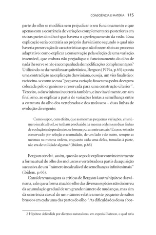 consciência e matéria  115
parte do olho se modifica sem prejudicar o seu funcionamento e que
apenascomaocorrênciadevariaçõescomplementaresposterioresem
outras partes do olho é que haveria o aperfeiçoamento da visão. Essa
explicação seria contrária ao próprio darwinismo segundo o qual não
haveriapreservaçãodecaracterísticasquenãofossemúteisaoprocesso
adaptativo: como explicar a conservação pela seleção de uma variação
insensível, que embora não prejudique o funcionamento do olho de
nadalheservesenãoéacompanhadademodificaçõescomplementares?
Utilizando-sedametáforaarquitetônica,Bergson(1979a,p.65)aponta
umacontradiçãonaexplicaçãodarwiniana,ouseja,umviésfinalístico:
raciocina-secomoseessa“pequenavariaçãofosseumapedradeespera
colocada pelo organismo e reservada para uma construção ulterior”.
Terceiro,odarwinismoincorreriatambém,einevitavelmente,emum
finalismo, ao explicar a partir de variações lentas a semelhança entre
a estrutura do olho dos vertebrados e dos moluscos – duas linhas de
evolução divergente:
Como supor, com efeito, que as mesmas pequenas variações, em nú-
meroincalculável,setenhamproduzidonamesmaordememduaslinhas
deevoluçãoindependentes,sefossempuramentecasuais?Ecomoseterão
conservado por seleção e acumulado, de um lado e de outro, sempre as
mesmas na mesma ordem, enquanto cada uma delas, tomadas à parte,
não era de utilidade alguma? (ibidem, p.65)
Bergsonconclui,assim,quenãosepodeexplicarconvincentemente
aformaatualdoolhodosmoluscosevertebradosapartirdaaquisição
sucessivadeum“númeroincalculáveldesemelhançasinfinitesimais”
(ibidem, p.66).
ConsideremosagoraascríticasdeBergsonàoutrahipótesedarwi-
niana,adequeaformaatualdoolhodasdiversasespéciesnãodecorreu
da acumulação gradual de um grande número de mudanças, mas sim
da ocorrência casual de um número relativamente pequeno de saltos
bruscos em cada uma das partes do olho.2
As dificuldades dessa abor-
	 2	Hipótese defendida por diversos naturalistas, em especial Bateson, o qual teria
 