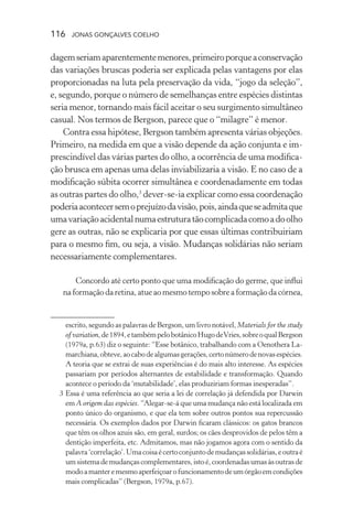 116 jonas gonçalves coelho
dagemseriamaparentementemenores,primeiroporqueaconservação
das variações bruscas poderia ser explicada pelas vantagens por elas
proporcionadas na luta pela preservação da vida, “jogo da seleção”,
e, segundo, porque o número de semelhanças entre espécies distintas
seria menor, tornando mais fácil aceitar o seu surgimento simultâneo
casual. Nos termos de Bergson, parece que o “milagre” é menor.
Contra essa hipótese, Bergson também apresenta várias objeções.
Primeiro, na medida em que a visão depende da ação conjunta e im-
prescindível das várias partes do olho, a ocorrência de uma modifica-
ção brusca em apenas uma delas inviabilizaria a visão. E no caso de a
modificação súbita ocorrer simultânea e coordenadamente em todas
as outras partes do olho,3
dever-se-ia explicar como essa coordenação
poderiaacontecersemoprejuízodavisão,pois,aindaqueseadmitaque
umavariaçãoacidentalnumaestruturatãocomplicadacomoadoolho
gere as outras, não se explicaria por que essas últimas contribuiriam
para o mesmo fim, ou seja, a visão. Mudanças solidárias não seriam
necessariamente complementares.
Concordo até certo ponto que uma modificação do germe, que influi
na formação da retina, atue ao mesmo tempo sobre a formação da córnea,
escrito, segundo as palavras de Bergson, um livro notável, Materials for the study
of variation,de1894,etambémpelobotânicoHugodeVries,sobreoqualBergson
(1979a, p.63) diz o seguinte: “Esse botânico, trabalhando com a Oenothera La-
marchiana,obteve,aocabodealgumasgerações,certonúmerodenovasespécies.
A teoria que se extrai de suas experiências é do mais alto interesse. As espécies
passariam por períodos alternantes de estabilidade e transformação. Quando
acontece o período da ‘mutabilidade’, elas produziriam formas inesperadas”.
	 3	Essa é uma referência ao que seria a lei de correlação já defendida por Darwin
em A origem das espécies. “Alegar-se-á que uma mudança não está localizada em
ponto único do organismo, e que ela tem sobre outros pontos sua repercussão
necessária. Os exemplos dados por Darwin ficaram clássicos: os gatos brancos
que têm os olhos azuis são, em geral, surdos; os cães desprovidos de pelos têm a
dentição imperfeita, etc. Admitamos, mas não jogamos agora com o sentido da
palavra‘correlação’.Umacoisaécertoconjuntodemudançassolidárias,eoutraé
umsistemademudançascomplementares,istoé,coordenadasumasàsoutrasde
modoamanteremesmoaperfeiçoarofuncionamentodeumórgãoemcondições
mais complicadas” (Bergson, 1979a, p.67).
 