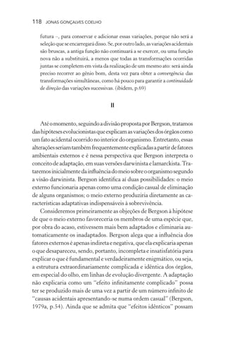 118 jonas gonçalves coelho
futura –, para conservar e adicionar essas variações, porque não será a
seleçãoqueseencarregarádisso.Se,poroutrolado,asvariaçõesacidentais
são bruscas, a antiga função não continuará a se exercer, ou uma função
nova não a substituirá, a menos que todas as transformações ocorridas
juntas se completem em vista da realização de um mesmo ato: será ainda
preciso recorrer ao gênio bom, desta vez para obter a convergência das
transformações simultâneas, como há pouco para garantir a continuidade
de direção das variações sucessivas. (ibidem, p.69)
II
Atéomomento,seguindoadivisãopropostaporBergson,tratamos
dashipótesesevolucionistasqueexplicamasvariaçõesdosórgãoscomo
umfatoacidentalocorridonointeriordoorganismo.Entretanto,essas
alteraçõesseriamtambémfrequentementeexplicadasapartirdefatores
ambientais externos e é nessa perspectiva que Bergson interpreta o
conceitodeadaptação,emsuasversõesdarwinistaelamarckista.Tra-
taremosinicialmentedainfluênciadomeiosobreoorganismosegundo
a visão darwinista. Bergson identifica aí duas possibilidades: o meio
externo funcionaria apenas como uma condição casual de eliminação
de alguns organismos; o meio externo produziria diretamente as ca-
racterísticas adaptativas indispensáveis à sobrevivência.
Consideremos primeiramente as objeções de Bergson à hipótese
de que o meio externo favoreceria os membros de uma espécie que,
por obra do acaso, estivessem mais bem adaptados e eliminaria au-
tomaticamente os inadaptados. Bergson alega que a influência dos
fatoresexternoséapenasindiretaenegativa,queelaexplicariaapenas
o que desapareceu, sendo, portanto, incompleta e insatisfatória para
explicar o que é fundamental e verdadeiramente enigmático, ou seja,
a estrutura extraordinariamente complicada e idêntica dos órgãos,
em especial do olho, em linhas de evolução divergente. A adaptação
não explicaria como um “efeito infinitamente complicado” possa
ter se produzido mais de uma vez a partir de um número infinito de
“causas acidentais apresentando-se numa ordem casual” (Bergson,
1979a, p.54). Ainda que se admita que “efeitos idênticos” possam
 