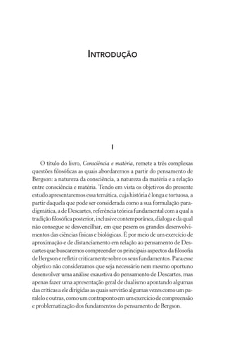 Introdução
I
O título do livro, Consciência e matéria, remete a três complexas
questões filosóficas as quais abordaremos a partir do pensamento de
Bergson: a natureza da consciência, a natureza da matéria e a relação
entre consciência e matéria. Tendo em vista os objetivos do presente
estudoapresentaremosessatemática,cujahistóriaélongaetortuosa,a
partir daquela que pode ser considerada como a sua formulação para-
digmática,adeDescartes,referênciateóricafundamentalcomaquala
tradiçãofilosóficaposterior,inclusivecontemporânea,dialogaedaqual
não consegue se desvencilhar, em que pesem os grandes desenvolvi-
mentos das ciências físicas e biológicas. É por meio de um exercício de
aproximação e de distanciamento em relação ao pensamento de Des-
cartesquebuscaremoscompreenderosprincipaisaspectosdafilosofia
deBergsonerefletircriticamentesobreosseusfundamentos.Paraesse
objetivo não consideramos que seja necessário nem mesmo oportuno
desenvolver uma análise exaustiva do pensamento de Descartes, mas
apenas fazer uma apresentação geral de dualismo apontando algumas
dascríticasaeledirigidasasquaisservirãoalgumasvezescomoumpa-
raleloeoutras,comoumcontrapontoemumexercíciodecompreensão
e problematização dos fundamentos do pensamento de Bergson.
 