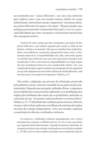 consciência e matéria  119
ser produzidos por “causas diferentes”, isso não seria suficiente
para explicar como é que esse mesmo número infinito de causas
infinitesimais,inteiramentecasuais,reapareceria“namesmaordem,
em pontos diferentes do espaço e do tempo”. Bergson propõe uma
analogia que nos permite compreender bem qual é, a seu ver, a prin-
cipal dificuldade que essas concepções evolucionistas mecanicistas
não conseguem resolver.
Nada há de mais comum que dois caminhantes, provindos de dois
pontos diferentes e que tenham vagueado pelo campo ao sabor de sua
fantasia, venham a se encontrar. Mas que ao caminhar desse modo dese-
nhem curvas idênticas, exatamente superponíveis uma à outra, é intei-
ramente improvável. A improbabilidade será, aliás, tanto maior quanto
os caminhos percorridos por um e por outro apresentem meandros mais
complicados. E ela se converterá em impossibilidade se os zigue-zagues
dos dois caminhantes forem de uma complexidade infinita. Ora, essa
complicaçãodezigue-zaguesémínimaemcomparaçãoàdeumorganismo
emqueestãodispostasemcertaordemmilharesdecélulasdiferentes,cada
uma das quais é uma espécie de organismo. (ibidem, p.57)
Não sendo a adaptação um processo de eliminação promovido
pelo ambiente externo, seria ela o resultado de sua ação mecânica de-
terminística?Segundoessaconcepção,atribuídaaEimer,oorganismo
seriamodeladoporcausasexternasexplicando-seassemelhançasdos
órgãos pela semelhança das causas que os produziram, aplicando-se
o princípio de que “as mesmas causas produzem os mesmos efeitos”
(ibidem, p.57). A identidade das condições gerais externas e duráveis
emqueavidaevoluiuexplicariaasemelhançadeestruturadosórgãos
em séries de evolução independentes. A luz, por exemplo, explicaria
a constituição do olho dos vertebrados e moluscos.
Se moluscos e vertebrados evoluíram separadamente, uns e outros
permaneceram expostos à influência da luz. E a luz é uma causa física
que engendra efeitos determinados. Atuando de maneira continuada, ela
conseguiu produzir uma variação continuada em certa direção constante
[...] O olho cada vez mais complexo seria algo como a impressão cada vez
 
