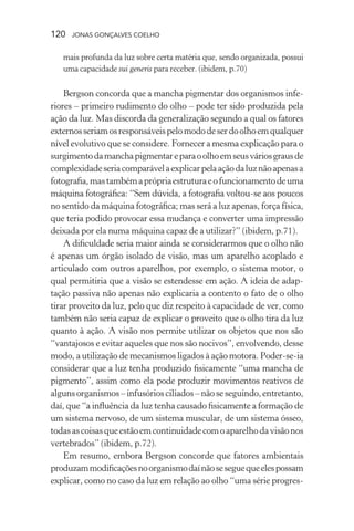 120 jonas gonçalves coelho
mais profunda da luz sobre certa matéria que, sendo organizada, possui
uma capacidade sui generis para receber. (ibidem, p.70)
Bergson concorda que a mancha pigmentar dos organismos infe-
riores – primeiro rudimento do olho – pode ter sido produzida pela
ação da luz. Mas discorda da generalização segundo a qual os fatores
externosseriamosresponsáveispelomododeserdoolhoemqualquer
nível evolutivo que se considere. Fornecer a mesma explicação para o
surgimentodamanchapigmentareparaoolhoemseusváriosgrausde
complexidadeseriacomparávelaexplicarpelaaçãodaluznãoapenasa
fotografia,mastambémaprópriaestruturaeofuncionamentodeuma
máquina fotográfica: “Sem dúvida, a fotografia voltou-se aos poucos
no sentido da máquina fotográfica; mas será a luz apenas, força física,
que teria podido provocar essa mudança e converter uma impressão
deixada por ela numa máquina capaz de a utilizar?” (ibidem, p.71).
A dificuldade seria maior ainda se considerarmos que o olho não
é apenas um órgão isolado de visão, mas um aparelho acoplado e
articulado com outros aparelhos, por exemplo, o sistema motor, o
qual permitiria que a visão se estendesse em ação. A ideia de adap-
tação passiva não apenas não explicaria a contento o fato de o olho
tirar proveito da luz, pelo que diz respeito à capacidade de ver, como
também não seria capaz de explicar o proveito que o olho tira da luz
quanto à ação. A visão nos permite utilizar os objetos que nos são
“vantajosos e evitar aqueles que nos são nocivos”, envolvendo, desse
modo, a utilização de mecanismos ligados à ação motora. Poder-se-ia
considerar que a luz tenha produzido fisicamente “uma mancha de
pigmento”, assim como ela pode produzir movimentos reativos de
algunsorganismos–infusóriosciliados–nãoseseguindo,entretanto,
daí, que “a influência da luz tenha causado fisicamente a formação de
um sistema nervoso, de um sistema muscular, de um sistema ósseo,
todasascoisasqueestãoemcontinuidadecomoaparelhodavisãonos
vertebrados” (ibidem, p.72).
Em resumo, embora Bergson concorde que fatores ambientais
produzammodificaçõesnoorganismodaínãoseseguequeelespossam
explicar, como no caso da luz em relação ao olho “uma série progres-
 