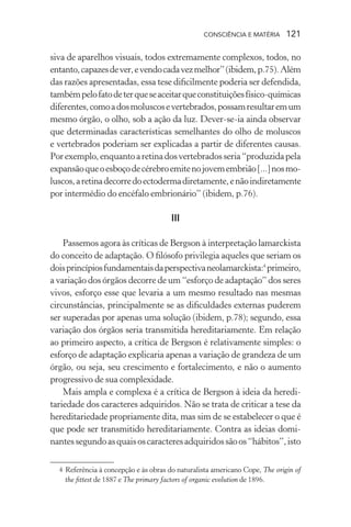 consciência e matéria  121
siva de aparelhos visuais, todos extremamente complexos, todos, no
entanto,capazesdever,evendocadavezmelhor”(ibidem,p.75).Além
das razões apresentadas, essa tese dificilmente poderia ser defendida,
tambémpelofatodeterqueseaceitarqueconstituiçõesfísico-químicas
diferentes,comoadosmoluscosevertebrados,possamresultaremum
mesmo órgão, o olho, sob a ação da luz. Dever-se-ia ainda observar
que determinadas características semelhantes do olho de moluscos
e vertebrados poderiam ser explicadas a partir de diferentes causas.
Porexemplo,enquantoaretinadosvertebradosseria“produzidapela
expansãoqueoesboçodecérebroemitenojovemembrião[...]nosmo-
luscos,aretinadecorredoectodermadiretamente,enãoindiretamente
por intermédio do encéfalo embrionário” (ibidem, p.76).
III
Passemos agora às críticas de Bergson à interpretação lamarckista
do conceito de adaptação. O filósofo privilegia aqueles que seriam os
doisprincípiosfundamentaisdaperspectivaneolamarckista:4
primeiro,
a variação dos órgãos decorre de um “esforço de adaptação” dos seres
vivos, esforço esse que levaria a um mesmo resultado nas mesmas
circunstâncias, principalmente se as dificuldades externas puderem
ser superadas por apenas uma solução (ibidem, p.78); segundo, essa
variação dos órgãos seria transmitida hereditariamente. Em relação
ao primeiro aspecto, a crítica de Bergson é relativamente simples: o
esforço de adaptação explicaria apenas a variação de grandeza de um
órgão, ou seja, seu crescimento e fortalecimento, e não o aumento
progressivo de sua complexidade.
Mais ampla e complexa é a crítica de Bergson à ideia da heredi-
tariedade dos caracteres adquiridos. Não se trata de criticar a tese da
hereditariedade propriamente dita, mas sim de se estabelecer o que é
que pode ser transmitido hereditariamente. Contra as ideias domi-
nantessegundoasquaisoscaracteresadquiridossãoos“hábitos”,isto
	 4	Referência à concepção e às obras do naturalista americano Cope, The origin of
the fittest de 1887 e The primary factors of organic evolution de 1896.
 