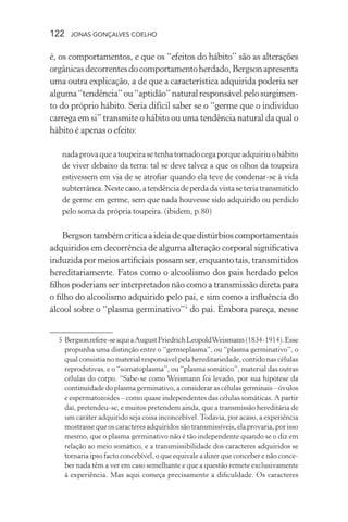 122 jonas gonçalves coelho
é, os comportamentos, e que os “efeitos do hábito” são as alterações
orgânicasdecorrentesdocomportamentoherdado,Bergsonapresenta
uma outra explicação, a de que a característica adquirida poderia ser
alguma“tendência”ou“aptidão”naturalresponsávelpelosurgimen-
to do próprio hábito. Seria difícil saber se o “germe que o indivíduo
carrega em si” transmite o hábito ou uma tendência natural da qual o
hábito é apenas o efeito:
nadaprovaqueatoupeirasetenhatornadocegaporqueadquiriuohábito
de viver debaixo da terra: tal se deve talvez a que os olhos da toupeira
estivessem em via de se atrofiar quando ela teve de condenar-se à vida
subterrânea.Nestecaso,atendênciadeperdadavistaseteriatransmitido
de germe em germe, sem que nada houvesse sido adquirido ou perdido
pelo soma da própria toupeira. (ibidem, p.80)
Bergsontambémcriticaaideiadequedistúrbioscomportamentais
adquiridos em decorrência de alguma alteração corporal significativa
induzidapormeios artificiais possamser, enquanto tais,transmitidos
hereditariamente. Fatos como o alcoolismo dos pais herdado pelos
filhos poderiam ser interpretados não como a transmissão direta para
o filho do alcoolismo adquirido pelo pai, e sim como a influência do
álcool sobre o “plasma germinativo”5
do pai. Embora pareça, nesse
	 5	Bergsonrefere-seaquiaAugustFriedrichLeopoldWeismann(1834-1914).Esse
propunha uma distinção entre o “germeplasma”, ou “plasma germinativo”, o
qual consistia no material responsável pela hereditariedade, contido nas células
reprodutivas, e o “somatoplasma”, ou “plasma somático”, material das outras
células do corpo. “Sabe-se como Weismann foi levado, por sua hipótese da
continuidade do plasma germinativo, a considerar as células germinais – óvulos
e espermatozoides – como quase independentes das células somáticas. A partir
daí, pretendeu-se, e muitos pretendem ainda, que a transmissão hereditária de
um caráter adquirido seja coisa inconcebível.Todavia, por acaso, a experiência
mostrasse que os caracteres adquiridos são transmissíveis, ela provaria, por isso
mesmo, que o plasma germinativo não é tão independente quando se o diz em
relação ao meio somático, e a transmissibilidade dos caracteres adquiridos se
tornaria ipso facto concebível, o que equivale a dizer que conceber e não conce-
ber nada têm a ver em caso semelhante e que a questão remete exclusivamente
à experiência. Mas aqui começa precisamente a dificuldade. Os caracteres
 