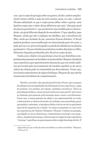 consciência e matéria  123
caso,queocorpodopaiagiusobreseugerme,defato,ambossimples-
mente teriam sofrido a ação de uma mesma causa, no caso, o álcool.
Mesmo admitindo-se que o corpo possa influir sobre o germe, seria
legítimo supor que o efeito dessa influência seja uma “alteração geral
do plasma germinativo” que produziria uma modificação no descen-
dente,emgeraldiferentedaqueladoascendente.Oquesignifica,para
Bergson, ainda que não o explique em detalhes, que o alcoolismo do
filho, ainda que herdado do pai, assumiria formas distintas. O álcool
poderia produzir uma modificação em determinada parte do soma, a
qual,porsuavez,provocariaganhoouperdadesubstânciasnoplasma
germinativo.Dessassubstânciaspoderiamresultaralteraçõesnofilho,
diferentes daquelas produzidas pelo álcool no corpo do pai.
Ainda com o objetivo de questionar a tese de que distúrbios com-
portamentaispossamserherdadosoutransmitidos,Bergsoninterpreta
uma experiência que aparentemente demonstra que um estado epilé-
tico provocado pelo seccionamento da medula espinhal ou do nervo
ciático de cobaias pode ser transmitido aos descendentes. Nesse caso,
invocando experimentos de alguns fisiólogos, Bergson diz que não há
transmissão hereditária de comportamento.
Resulta,comefeito,dasexperiênciasdeVoisinePeron,queosataques
de epilepsia são acompanhados da eliminação de um corpo tóxico, capaz
de produzir, nos animais, por injeção, episódios convulsivos. Talvez as
perturbaçõestróficas,consecutivasàslesõesnervosasqueB.S.provocava
se traduzam precisamente pela formação desse veneno convulsionante.
Nesse caso, a toxina passaria da cobaia a seu espermatozoide ou óvulo,
e determinaria no desenvolvimento do embrião uma perturbação geral,
que poderia, entretanto, só produzir efeitos visíveis em tal ou qual ponto
especial do organismo já evoluído. As coisas se passariam no caso como
nas experiências de Charrin, Delamare e Moussu. Cobaias em gestação,
cujo fígado ou rim se deteriorasse, transmitiriam essa lesão à sua proge-
nitora, simplesmente porque a deterioração do órgão da mãe engendrara
“citoxinas”específicas,asquaisatuaramsobreoórgãohomólogodofeto.É
adquiridos de que se fala são não raros hábitos ou efeitos do hábito” (Bergson,
1979a, p.79).
 
