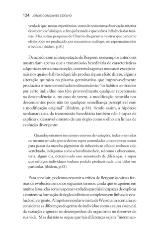 124 jonas gonçalves coelho
verdadeque,nessasexperiências,comoderestonumaobservaçãoanterior
dos mesmos fisiólogos, o feto já formado é que sofre a influência das toxi-
nas. Mas outras pesquisas de Charrin chegaram a mostrar que o mesmo
efeito pode ser produzido, por mecanismo análogo, em espermatozoides
e óvulos. (ibidem, p.81)
DeacordocomainterpretaçãodeBergson,osexemplosanteriores
mostrariam apenas que a transmissão hereditária de características
adquiridas seria uma exceção, ocorrendo apenas nos casos excepcio-
naisnosquaisohábitoadquiridoproduzalgumefeitodireto,alguma
alteração química no plasma germinativo que improvavelmente
produziriaomesmoresultadonodescendente:“oshábitoscontraídos
por certo indivíduo não têm provavelmente qualquer repercussão
na descendência: e, no caso de terem, a modificação ocorrida nos
descendentes pode não ter qualquer semelhança perceptível com
a modificação original” (ibidem, p.84). Sendo assim, a hipótese
neolamarckista da transmissão hereditária também não é capaz de
explicar o desenvolvimento de um órgão como o olho em linhas de
evolução divergente:
Quando pensamos no número enorme de variações, todas orientadas
nomesmosentido,quesedevemsuporacumuladasumassobreasoutras
para passar da mancha pigmentar do infusório ao olho do molusco e do
vertebrado, indagamos como a hereditariedade, tal como a observamos,
teria, algum dia, determinado esse amontoado de diferenças, a supor
que esforços individuais tenham podido produzir cada uma delas em
particular. (ibidem, p.85)
Para concluir, podemos resumir a crítica de Bergson às várias for-
mas de evolucionismo nos seguintes termos: ainda que se apoiem em
muitosfatos,elasseriamapenasverdadesparciaisincapazesdeexplicar
acontentoaformaçãodeórgãosidênticoscomplexosemlinhasdeevo-
luçãodivergente.AhipóteseneodarwinistadeWeismannacertariaao
considerarasdiferençasdogermedoindivíduocomoacausaessencial
da variação e ignorar os desempenhos do organismo no decorrer de
sua vida. Mas daí não se segue que tais diferenças sejam “meramen-
 