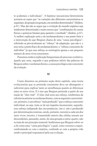 consciência e matéria  125
te acidentais e individuais”. A hipótese mecanicista/determinista
acertaria ao supor que “as variações das diferentes características se
seguiriam,degeraçãoemgeração,emsentidosdeterminados”(ibidem,
p.87). Mas daí não se segue que a evolução do mundo orgânico seja
totalmente determinada e muito menos que “combinações de causas
físicas e químicas bastam para garantir o resultado” (ibidem, p.87).
A melhor explicação seria a do neolamarckismo e seu ponto forte é
a intervenção do que Bergson chama de uma “causa psicológica”,
referindo-se provavelmente ao “esforço” de adaptação, que não é, e
esse seria o ponto fraco do neolamarckismo, o “esforço consciente do
indivíduo” já que esse esforço se restringiria apenas a um pequeno
número de seres vivos conscientes.
Passemos então à explicação bergsoniana do processo evolutivo,
àquela que seria, segundo o que podemos inferir das palavras de
Bergson sobre o neolamarckismo, a causa psicológica não consciente
da evolução.
IV
Como dissemos na primeira seção deste capítulo, uma teoria
evolucionista que se pretenda consistente deve ser abrangente o
suficiente para explicar tanto as semelhanças quanto as diferenças
entre os seres vivos. E é isso que Bergson pretende a partir de sua
noção de “élan vital”. O élan vital seria um esforço, lembremos da
referênciaanterioraoneolamarckismo,comasseguintescaracterísti-
cas:primeiro,éumesforço“maisprofundo”queoesforçoconsciente
individual, ou seja, trata-se de um impulso inconsciente; segundo,
esse esforço independe das circunstâncias, isto é, não é produzido
por determinações externas, sendo, portanto, inerente a cada um dos
seres vivos; terceiro, é transmitido através das células sexuais aos
descendentes, passando, assim, de uma geração a outra; quarto, não
se trata de um princípio material, lembremos que Bergson refere-se
a ele como uma “causa psicológica” a qual, como veremos a seguir,
confrontando-se com a matéria, confunde-se com a própria vida
sendo o principal responsável pela sua evolução.
 