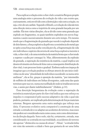 126 jonas gonçalves coelho
ParaexplicararelaçãoentreoélanvitaleamatériaBergsonpropõe
uma analogia entre o processo de evolução da vida e um evento que,
curiosamente,estáenvolvidocomadestruiçãoenãocomacriação,ou
seja,otirodeumcanhão.Segundoofilósofo,aevoluçãodavidanãotem
uma direção única como a trajetória de uma granada lançada por um
canhão. Ela tem várias direções, ela se divide como uma granada que
explode em fragmentos, os quais também explodem em novos frag-
mentos e assim sucessivamente durante um certo tempo. Do mesmo
modo que a fragmentação da granada que sucede à explosão depende
dedoisfatores,aforçaexplosivadapólvoraearesistênciadometalque
se opõe a essa força mas acaba vencida por ela, a fragmentação da vida
em indivíduos e espécies decorreria de uma força explosiva inerente à
vida,oélanvital,edeumaresistênciadamatériabrutaqueoélantende
a superar e acaba por consegui-lo. Mas, diferentemente da explosão
da granada, a superação da resistência da matéria, a qual implica um
desenvolvimentoemformadefeixecomaconsequentedistribuiçãodo
élan vital, é um processo lento e gradual. Embora nada nos impeça de
imaginar que a evolução pudesse se efetuar através de um único indi-
víduooudeuma“pluralidadedeindivíduossucedendo-senumasérie
unilinear”, ela se fez, graças à oposição da matéria, “por intermédio
de milhões de indivíduos em linhas divergentes, cada uma das quais
terminavaporsuavez,numaencruzilhadadeondeseirradiavamnovas
vias, e assim por diante indefinidamente” (ibidem, p.54).
Essa descrição bergsoniana da evolução como a superação da
resistência material por parte do élan vital indica que esse esforço ou
impulso é o responsável pelo sucesso adaptativo da vida o qual não
poderia,portanto,serexplicadopeladeterminaçãodeforçasmateriais
externas. Bergson apresenta uma outra analogia que reforça essa
ideia. O processo evolutivo seria comparável à construção de uma
estrada: a estrada deve se adaptar aos acidentes do terreno, mas esses
nãopodemserconsideradosnemcomocausa,nemcomodeterminan-
tes da direção daquela. Sem o solo, não há, certamente, estrada, mas
considerando-se a estrada em sua totalidade, os acidentes do terreno
são apenas “obstáculos ou causas de atraso”. Afinal, “a estrada tinha
em vista tão somente a cidade e bem que gostaria de ser uma linha
 