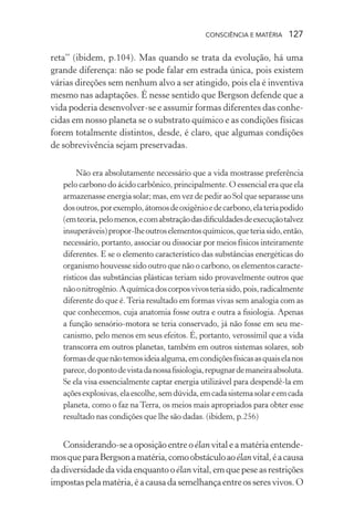 consciência e matéria  127
reta” (ibidem, p.104). Mas quando se trata da evolução, há uma
grande diferença: não se pode falar em estrada única, pois existem
várias direções sem nenhum alvo a ser atingido, pois ela é inventiva
mesmo nas adaptações. É nesse sentido que Bergson defende que a
vida poderia desenvolver-se e assumir formas diferentes das conhe-
cidas em nosso planeta se o substrato químico e as condições físicas
forem totalmente distintos, desde, é claro, que algumas condições
de sobrevivência sejam preservadas.
Não era absolutamente necessário que a vida mostrasse preferência
pelo carbono do ácido carbônico, principalmente. O essencial era que ela
armazenasse energia solar; mas, em vez de pedir ao Sol que separasse uns
dosoutros,porexemplo,átomosdeoxigênioedecarbono,elateriapodido
(emteoria,pelomenos,ecomabstraçãodasdificuldadesdeexecuçãotalvez
insuperáveis)propor-lheoutroselementosquímicos,queteriasido,então,
necessário, portanto, associar ou dissociar por meios físicos inteiramente
diferentes. E se o elemento característico das substâncias energéticas do
organismo houvesse sido outro que não o carbono, os elementos caracte-
rísticos das substâncias plásticas teriam sido provavelmente outros que
nãoonitrogênio.Aquímicadoscorposvivosteriasido,pois,radicalmente
diferente do que é.Teria resultado em formas vivas sem analogia com as
que conhecemos, cuja anatomia fosse outra e outra a fisiologia. Apenas
a função sensório-motora se teria conservado, já não fosse em seu me-
canismo, pelo menos em seus efeitos. É, portanto, verossímil que a vida
transcorra em outros planetas, também em outros sistemas solares, sob
formasdequenãotemosideiaalguma,emcondiçõesfísicasasquaiselanos
parece,dopontodevistadanossafisiologia,repugnardemaneiraabsoluta.
Se ela visa essencialmente captar energia utilizável para despendê-la em
açõesexplosivas,elaescolhe,semdúvida,emcadasistemasolareemcada
planeta, como o faz na Terra, os meios mais apropriados para obter esse
resultado nas condições que lhe são dadas. (ibidem, p.256)
Considerando-se a oposição entre o élan vital e a matéria entende-
mosqueparaBergsonamatéria,comoobstáculoaoélanvital,éacausa
dadiversidadedavidaenquantooélanvital,emquepeseasrestrições
impostaspelamatéria,éacausadasemelhançaentreosseresvivos.O
 