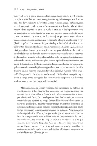 128 jonas gonçalves coelho
élan vital seria a chave para decifrar o enigma proposto por Bergson,
ou seja, a semelhança entre os órgãos em organismos que têm formas
emodosdevidamuitodiferentes.Comovimosnaseçãoanterior,essa
semelhança não poderia ser suficientemente explicada pela hipótese
mecanicista, segundo a qual “a evolução ter-se-á dado por uma série
de acidentes acrescentando-se uns aos outros, cada acidente novo
conservando-se por seleção, se for vantajoso para essa soma de aci-
dentesvantajososanterioresquerepresenteaformaatualdoservivo”
(ibidem, p.54). É altamente improvável que duas séries inteiramente
diferentes de acidentes levem a resultados semelhantes. Quanto mais
divirjam duas linhas de evolução, menos probabilidades haverá de
que influências acidentais exteriores ou variações acidentais internas
tenham determinado sobre elas a elaboração de aparelhos idênticos,
sobretudo se não houver vestígios desses aparelhos no momento em
que a bifurcação se tenha produzido. Essa semelhança seria natural,
pelo contrário, numa hipótese segundo a qual todas as formas de vida
trazem em si o mesmo impulso de vida original, o mesmo “élan origi-
nal”. Bergson diz claramente, embora não dê detalhes a respeito, que
a semelhança entre os órgãos dos seres vivos de espécies tão distintas
se deve à natureza psicológica do élan vital.
Mas a evolução se fez em realidade por intermédio de milhões de
indivíduos em linhas divergentes, cada uma das quais culminava por
sua vez numa encruzilhada de onde se irradiavam novas vias, e assim
por diante ao infinito. Se nossa hipótese tiver fundamento, se as causas
essenciais que operam ao longo desses diversos caminhos forem de
natureza psicológica, deverão conservar algo em comum a despeito da
divergência de seus efeitos, como os companheiros separados por muito
tempo conservam as mesmas recordações da infância. Por mais que se
tenham produzido bifurcações, por mais que se tenham aberto vias
laterais em que os elementos dissociados se desenvolveram de modo
independente, não deixa de ser pelo impulso primitivo do todo que
continua o movimento das partes. Algo do todo deve, pois, subsistir nas
partes. E esse elemento comum poderá tornar-se sensível aos olhos de
certa maneira, talvez pela presença de órgãos idênticos em organismos
muito diferentes. (ibidem, p.54)
 