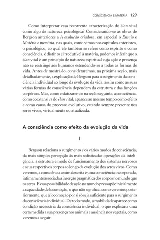 consciência e matéria  129
Como interpretar essa recorrente caracterização do élan vital
como algo de natureza psicológica? Considerando-se as obras de
Bergson anteriores a A evolução criadora, em especial o Ensaio e
Matéria e memória, nas quais, como vimos nos capítulos anteriores,
o psicológico, ao qual ele também se refere como espírito e como
consciência, é distinto e irredutível à matéria, podemos inferir que o
élan vital é um princípio de natureza espiritual cuja ação e presença
não se restringe aos humanos estendendo-se a todas as formas de
vida. Antes de mostrá-lo, consideraremos, na próxima seção, mais
detalhadamente,aexplicaçãodeBergsonparaosurgimentodacons-
ciência individual ao longo da evolução da vida, assim como as suas
várias formas de consciência dependem da estrutura e das funções
corpóreas.Mas,comoenfatizaremosnaseçãoseguinte,aconsciência,
comocoextensivado élanvital,apareceaomesmotempocomoefeito
e como causa do processo evolutivo, estando sempre presente nos
seres vivos, virtualmente ou atualizada.
A consciência como efeito da evolução da vida
I
Bergson relaciona o surgimento e os vários modos de consciência,
da mais simples percepção às mais sofisticadas operações da inteli-
gência, à estrutura e modo de funcionamento dos sistemas nervosos
e seus respectivos corpos ao longo da evolução dos seres vivos. Como
veremos,aconsciênciaassimdescritaéumaconsciênciaincorporada,
intimamenteassociadaàinserçãopragmáticadoscorposnomundoque
oscerca.Eessapossibilidadedeaçãonomundopressupõeinicialmente
a capacidade de locomoção, o que não significa, como veremos poste-
riormente,quealocomoçãoporsisósejasuficienteparaosurgimento
daconsciênciaindividual.Detodomodo,amobilidadeaparececomo
condição necessária da consciência individual, o que explicaria uma
certamedidaasuapresençanosanimaiseausêncianosvegetais,como
veremos a seguir.
 