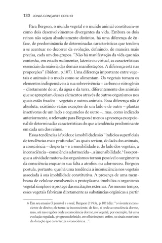130 jonas gonçalves coelho
Para Bergson, o mundo vegetal e o mundo animal constituem-se
como dois desenvolvimentos divergentes da vida. Embora os dois
reinos não sejam absolutamente distintos, há uma diferença de ên-
fase, de predominância de determinadas características que tendem
a se acentuar no decorrer da evolução, definindo, de maneira mais
precisa, cada um dos grupos. “Não há manifestação da vida que não
contenha, em estado rudimentar, latente ou virtual, as características
essenciais da maioria das demais manifestações. A diferença está nas
proporções” (ibidem, p.107). Uma diferença importante entre vege-
tais e animais é o modo como se alimentam. Os vegetais tomam os
elementos indispensáveis à sua sobrevivência – carbono e nitrogênio
– diretamente do ar, da água e da terra, diferentemente dos animais
que se apropriam desses elementos através de outros organismos nos
quais estão fixados – vegetais e outros animais. Essa diferença não é
absoluta, existindo várias exceções de um lado e de outro – plantas
insetívoras de um lado e cogumelos de outro –, mas, como indicado
anteriormente,orelevanteparaBergsonémenosapresençaexcepcio-
nal de determinadas características do que a tendência predominante
em cada um dos reinos.
Essastendênciasàfixidezeàmobilidadesão“indíciossuperficiais
de tendências mais profundas” as quais seriam, do lado dos animais,
a consciência – desperta – e a sensibilidade e, do lado dos vegetais, a
inconsciência–consciênciaadormecida–,ainsensibilidade.6
Issopor-
que a atividade motora dos organismos tornou possível o surgimento
da consciência enquanto sua falta a atrofiou ou adormeceu. Bergson
postula, portanto, que há uma tendência à inconsciência nos vegetais
associada à sua imobilidade constitutiva. A presença de uma mem-
brana de celulose envolvendo o protoplasma imobiliza o organismo
vegetalsimpleseoprotegedasexcitaçõesexternas.Aomesmotempo,
esses vegetais fabricam diretamente as substâncias orgânicas a partir
	 6	Em seu ensaio O possível e o real, Bergson (1993a, p.101) diz: “o vivente é cons-
ciente de direito; ele torna-se inconsciente, de fato, aí onde a consciência dorme,
mas, até nas regiões onde a consciência dorme, no vegetal, por exemplo, há uma
evoluçãoregulada,progressodefinido,envelhecimento,enfim,ossinaisexteriores
da duração que caracteriza a consciência...”.
 