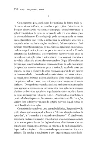 132 jonas gonçalves coelho
II
Começaremos pela explicação bergsoniana da forma mais ru-
dimentar de consciência, a consciência perceptiva. Primeiramente
Bergsonobservaquearelaçãoentrepercepção–conscienteounão–e
ação é constitutiva de todas as formas de vida em seus vários graus
de desenvolvimento. Essa relação já pode ser encontrada na massa
protoplasmática que recebe a influência de estímulos externos e
responde a eles mediante reações mecânicas, físicas e químicas. Está
tambémpresentenassériesdecélulasnervosasagrupadasemsistemas,
onde se reage à excitação exterior por movimentos variados. E ainda
característica fundamental dos organismos superiores nos quais se
radicaliza a distinção entre o automatismo relacionado à medula e a
atividade voluntária articulada com o cérebro. O que diferenciaria as
formas mais simples das formas mais complexas de vida é o número
de aparelhos motores com os quais o estímulo recebido entra em
contato, ou seja, o número de ações possíveis a partir de um mesmo
estímulo recebido. Um cérebro desenvolvido tem um maior número
de mecanismos motores a serem escolhidos. Uma encruzilhada mais
complicadaondesecruzamviasmotoraspermiteosmovimentosmais
variados. “O organismo se conduz cada vez mais como uma máquina
para agir que se reconstruísse inteiramente a cada ação nova, como se
ela fosse de borracha e pudesse, a qualquer instante, mudar a forma
de todas as suas peças” (ibidem, p.253). Desse modo, a quantidade e
qualidadedaaçãopossível,bemcomoaextensãodaescolhadasações
variam com o desenvolvimento do sistema nervoso o qual esboça os
caminhos flexíveis de ação.
Comparando o cérebro a uma central telefônica, Bergson (1990b,
p.26) afirma que o seu papel se limita a “efetuar a ligação ou fazê-la
aguardar”, a “transmitir e a repartir movimentos”. O cérebro não
acrescenta nada ao que recebe, constituindo-se como um centro onde
os estímulos provenientes dos órgãos dos sentidos são colocados em
contato com mecanismos motores da medula e do bulbo raquidiano.
Apartirdeexcitaçõesrecebidas,océrebropreparamovimentosapro-
priados. Ele conduz o movimento a um “órgão de reação escolhido”
 