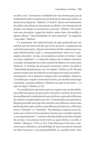 consciência e matéria  133
ou abre a esse “movimento a totalidade das vias motoras para que aí
se desenhem todas as reações que ele pode gerar e para que analise a si
mesmo ao se dispersar” (ibidem). O cérebro “parece um instrumento
de análise com relação ao movimento recolhido e um instrumento de
seleção com relação ao movimento a executar” (ibidem). De acordo
com essa concepção, o papel do cérebro, assim como o da medula, é
apenas esboçar “uma pluralidade de ações possíveis” ou organizar
“uma delas” (ibidem).
E é justamente essa indeterminação da ação propiciada por um
sistema nervoso desenvolvido que torna possível o surgimento da
consciênciaperceptiva.Quantomaisdesenvolvidoosistemanervoso,
mais indeterminada a ação e, consequentemente, mais rica é a per-
cepção consciente, ou seja, os mecanismos motores se tornam “cada
vez mais complexos” e o campo de relação com os objetos exteriores
se amplia, abrangendo um maior número de objetos e em uma maior
distância. A extensão da percepção consciente estaria vinculada à
“intensidadedaaçãodequeoservivodispõe”(ibidem,p.28).Elaestá
ausente sempre que um estímulo se prolongue em reação necessária –
automatismo; ela se submete à relação entre necessidade e distância:
“à medida que a reação se torna mais incerta, que ela deixa mais lugar
à hesitação, aumenta também a distância na qual se faz sentir [...] a
ação do objeto” (ibidem, p.28).
As considerações anteriores parecem sugerir uma continuidade,
uma diferença apenas de grau entre o homem e o animal, decorrente
dasemelhançadeconstituiçãodeseuscérebroseassociadaàdiferença
devolumeecomplexidadeentreeles. Contrariandoessaexpectativa,
Bergson pretende que haja efetivamente uma diferença muito mais
profundaentreessescérebros;umadiferençadenatureza,adiferença
entre o “limitado” e o “ilimitado”. Para Bergson, é apenas no ser hu-
mano que o número de mecanismos motores que se podem montar,
e, consequentemente, “o número dos detonadores que têm a função
de acionar o mecanismo motor entre os quais oferece a escolha, é
infinito” (Bergson, 1979a, p.264). Essa diferença é relevante o sufi-
ciente para estabelecer a possibilidade de uma consciência abstrata
na esfera humana e a sua impossibilidade ou, quando muito, uma
 
