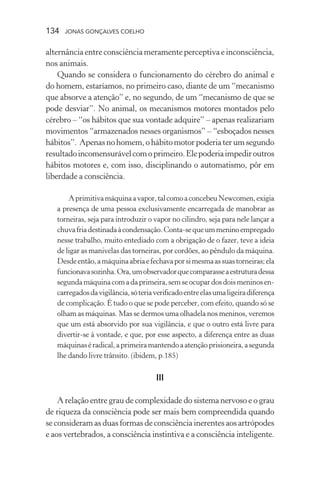 134 jonas gonçalves coelho
alternância entre consciência meramente perceptiva e inconsciência,
nos animais.
Quando se considera o funcionamento do cérebro do animal e
do homem, estaríamos, no primeiro caso, diante de um “mecanismo
que absorve a atenção” e, no segundo, de um “mecanismo de que se
pode desviar”. No animal, os mecanismos motores montados pelo
cérebro – “os hábitos que sua vontade adquire” – apenas realizariam
movimentos “armazenados nesses organismos” – “esboçados nesses
hábitos”. Apenasnohomem,ohábitomotorpoderiaterumsegundo
resultadoincomensurávelcomoprimeiro.Elepoderiaimpediroutros
hábitos motores e, com isso, disciplinando o automatismo, pôr em
liberdade a consciência.
Aprimitivamáquinaavapor,talcomoaconcebeuNewcomen,exigia
a presença de uma pessoa exclusivamente encarregada de manobrar as
torneiras, seja para introduzir o vapor no cilindro, seja para nele lançar a
chuvafriadestinadaàcondensação.Conta-sequeummeninoempregado
nesse trabalho, muito entediado com a obrigação de o fazer, teve a ideia
de ligar as manivelas das torneiras, por cordões, ao pêndulo da máquina.
Desdeentão,amáquinaabriaefechavaporsimesmaassuastorneiras;ela
funcionavasozinha.Ora,umobservadorquecomparasseaestruturadessa
segundamáquinacomadaprimeira,semseocupardosdoismeninosen-
carregadosdavigilância,sóteriaverificadoentreelasumaligeiradiferença
de complicação. É tudo o que se pode perceber, com efeito, quando só se
olham as máquinas. Mas se dermos uma olhadela nos meninos, veremos
que um está absorvido por sua vigilância, e que o outro está livre para
divertir-se à vontade, e que, por esse aspecto, a diferença entre as duas
máquinaséradical,aprimeiramantendoaatençãoprisioneira,asegunda
lhe dando livre trânsito. (ibidem, p.185)
III
A relação entre grau de complexidade do sistema nervoso e o grau
de riqueza da consciência pode ser mais bem compreendida quando
se consideram as duas formas de consciência inerentes aos artrópodes
e aos vertebrados, a consciência instintiva e a consciência inteligente.
 