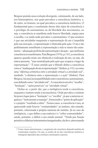 consciência e matéria  135
Bergson postula uma evolução divergente, culminando, de um lado,
nos himenópteros, nos quais prevalece a consciência instintiva, e,
de outro, no homem, no qual prevalece a consciência intelectiva. O
fundamental para a constituição desses dois tipos de consciência é
o privilégio do automatismo ou da liberdade dos movimentos, ou
seja, a consciência se manifesta onde houver liberdade, espaço para
a escolha, e se anula onde prevalece o automatismo. O que acontece
é que nas atividades maquinais a representação do ato é impedida
pela sua execução, a representação é obstruída pela ação. O ato é tão
perfeitamente semelhante à representação e nela se insere tão exata-
mente–adequaçãoperfeitadarepresentaçãoedaação–quenenhuma
consciênciasemanifestaria.ParaBergson(1979a,p.145),aconsciência
aparece quando existe um obstáculo à realização do ato, ou seja, ela
estava presente, “mas neutralizada pela ação que ocupava o lugar da
representação”.7
É nesse sentido que o filósofo define a consciência
comoa“inadequaçãodoatoàrepresentação”(ibidem,p.145),oucomo
uma “diferença aritmética entre a atividade virtual e a atividade real”,
medindo “a distância entre a representação e a ação” (ibidem). Para
Bergson,háumaincompatibilidadeentreconsciênciaeautomatismo,
essedefinidocomo“atividadereal”.Aconsciênciaenvolve“escolha”,
“hesitação”, “ações possíveis” ou “atividade virtual”.
Deduz-se, a partir daí, que a inteligência tende à consciência,
enquanto o instinto tende à inconsciência. Onde prevalece o instinto
há pouco lugar para a “hesitação” e a “escolha”, já que a natureza or-
ganizao“instrumentoamanejar”,fornecendoo“pontodeaplicação”
e o próprio “resultado a obter”. Nesses casos, a consciência é rara, só
aparecendo onde houver “contrariedades” ao instinto, não estando,
portanto, relacionada à própria natureza do instinto. Já no caso da
inteligência, o que define a sua essência é o “sofrer contrariedades”,
sendo, portanto, o déficit o seu estado normal: “Tendo por função
primitivaofabricarinstrumentosinorganizados,eladeve,atravessando
	 7	Como vimos anteriormente, o surgimento da consciência depende também da
constituição corpórea. Ou seja, os modos de ser das consciências instintiva e
inteligente dependem das correlatas constituições corporais.
 