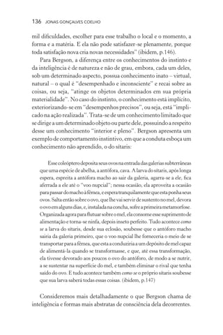 136 jonas gonçalves coelho
mil dificuldades, escolher para esse trabalho o local e o momento, a
forma e a matéria. E ela não pode satisfazer-se plenamente, porque
toda satisfação nova cria novas necessidades” (ibidem, p.146).
Para Bergson, a diferença entre os conhecimentos do instinto e
da inteligência é de natureza e não de grau, embora, cada um deles,
sob um determinado aspecto, possua conhecimento inato – virtual,
natural – o qual é “desempenhado e inconsciente” e recai sobre as
coisas, ou seja, “atinge os objetos determinados em sua própria
materialidade”. No caso do instinto, o conhecimento está implícito,
exteriorizando-se em “desempenhos precisos”, ou seja, está “impli-
cado na ação realizada”.Trata-se de um conhecimento limitado que
sedirigeaumdeterminadoobjetooupartedele,possuindoarespeito
desse um conhecimento “interior e pleno”. Bergson apresenta um
exemplo de comportamento instintivo, em que a conduta esboça um
conhecimento não aprendido, o do sítaris:
Essecoleópterodepositaseusovosnaentradadasgaleriassubterrâneas
que uma espéciedeabelha,aantófora,cava.Alarvadosítaris,apóslonga
espera, espreita a antófora macho ao sair da galeria, agarra-se a ele, fica
aferrada a ele até o “voo nupcial”; nessa ocasião, ela aproveita a ocasião
parapassardomachoàfêmea,eesperatranquilamentequeestaponhaseus
ovos.Saltaentãosobreoovo,quelhevaiservirdesustentonomel,devora
oovoemalgunsdias,e,instaladanaconcha,sofreaprimeirametamorfose.
Organizadaagoraparaflutuarsobreomel,elaconsomeessesuprimentode
alimentação e torna-se ninfa, depois inseto perfeito.Tudo acontece como
se a larva do sítaris, desde sua eclosão, soubesse que o antóforo macho
sairia da galeria primeiro, que o voo nupcial lhe forneceria o meio de se
transportarparaafêmea,queestaaconduziriaaumdepósitodemelcapaz
de alimentá-la quando se transformasse, e que, até essa transformação,
ela tivesse devorado aos poucos o ovo do antóforo, de modo a se nutrir,
a se sustentar na superfície do mel, e também eliminar o rival que tenha
saído do ovo. E tudo acontece também como se o próprio sítaris soubesse
que sua larva saberá todas essas coisas. (ibidem, p.147)
Consideremos mais detalhadamente o que Bergson chama de
inteligência e formas mais abstratas de consciência dela decorrentes.
 