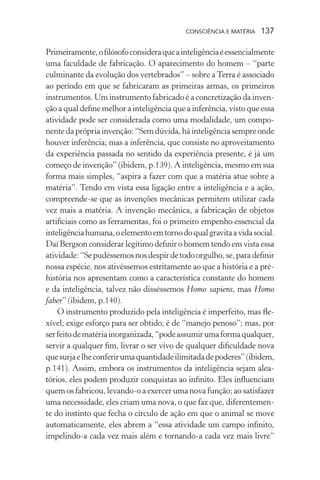 consciência e matéria  137
Primeiramente,ofilósofoconsideraqueainteligênciaéessencialmente
uma faculdade de fabricação. O aparecimento do homem – “parte
culminante da evolução dos vertebrados” – sobre aTerra é associado
ao período em que se fabricaram as primeiras armas, os primeiros
instrumentos. Um instrumento fabricado é a concretização da inven-
ção a qual define melhor a inteligência que a inferência, visto que essa
atividade pode ser considerada como uma modalidade, um compo-
nentedaprópriainvenção: “Semdúvida, há inteligênciasempreonde
houver inferência; mas a inferência, que consiste no aproveitamento
da experiência passada no sentido da experiência presente, é já um
começo de invenção” (ibidem, p.139). A inteligência, mesmo em sua
forma mais simples, “aspira a fazer com que a matéria atue sobre a
matéria”. Tendo em vista essa ligação entre a inteligência e a ação,
compreende-se que as invenções mecânicas permitem utilizar cada
vez mais a matéria. A invenção mecânica, a fabricação de objetos
artificiais como as ferramentas, foi o primeiro empenho essencial da
inteligênciahumana,oelementoemtornodoqualgravitaavidasocial.
Daí Bergson considerar legítimo definir o homem tendo em vista essa
atividade:“Sepudéssemosnosdespirdetodoorgulho,se,paradefinir
nossa espécie, nos ativéssemos estritamente ao que a história e a pré-
história nos apresentam como a característica constante do homem
e da inteligência, talvez não disséssemos Homo sapiens, mas Homo
faber” (ibidem, p.140).
O instrumento produzido pela inteligência é imperfeito, mas fle-
xível; exige esforço para ser obtido; é de “manejo penoso”; mas, por
serfeitodematériainorganizada,“podeassumirumaformaqualquer,
servir a qualquer fim, livrar o ser vivo de qualquer dificuldade nova
quesurjaelheconferirumaquantidadeilimitadadepoderes”(ibidem,
p.141). Assim, embora os instrumentos da inteligência sejam alea-
tórios, eles podem produzir conquistas ao infinito. Eles influenciam
quem os fabricou, levando-o a exercer uma nova função; ao satisfazer
uma necessidade, eles criam uma nova, o que faz que, diferentemen-
te do instinto que fecha o círculo de ação em que o animal se move
automaticamente, eles abrem a “essa atividade um campo infinito,
impelindo-a cada vez mais além e tornando-a cada vez mais livre”
 