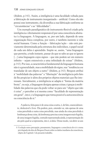 138 jonas gonçalves coelho
(ibidem, p.142). Assim, a inteligência é uma faculdade voltada para
a fabricação de instrumento inorganizado – artificial. Como ela não
possui esse instrumento, ela diversifica a sua fabricação conforme as
“circunstâncias” e as “dificuldades”.
Um exemplo paradigmático de instrumento flexível criado pela
inteligência e diretamente responsável por uma consciência abstra-
ta é a linguagem. A linguagem, se, por um lado, depende de uma
organização física complexa, por outro, é também inerente à vida
social humana. Como a função – fabricação/ação – não está pre-
viamente determinada pela estrutura dos indivíduos, o papel social
de cada um deles é aprendido. Impõe-se, assim, “uma linguagem
que permita, a todo instante, passar do que se sabe ao que se ignora
[...] uma linguagem cujos signos – que não podem ser em número
infinito – sejam extensíveis a uma infinidade de coisas” (ibidem,
p.142). Por isso, a característica fundamental da linguagem humana
não é a generalidade, mas a mobilidade do signo, sua “tendência a se
transladar de um objeto a outro” (ibidem, p.142). Bergson atribui
à “mobilidade das palavras” a “libertação” da inteligência pelo fato
de lhe propiciar ir além dos próprios objetos materiais que lhe inte-
ressam. Inicialmente, a inteligência se adapta à “forma da matéria
bruta”, ou seja, a linguagem designa apenas coisas; é graças à mobi-
lidade das palavras que ela pode voltar-se para um “objeto que não
é coisa”, e perceber a si mesma como “faculdade de representação
em geral”, isto é, é a linguagem que torna possível a autoconsciência
ou consciência de si.8
A palavra, feita para ir de uma coisa a outra, é, de fato, essencialmen-
te, deslocável e livre. Ela poderá, pois, estender-se, não apenas de uma
coisa percebida a outra coisa percebida, mas ainda da coisa percebida à
lembrançadessacoisa,dalembrançaprecisaaumaimagemmaisfugidia,
de uma imagem fugidia, contudo representada ainda, à representação do
ato pelo qual se a representa, isto é, à ideia. Desse modo, vai abrir-se aos
	 8	A relação entre percepção, pensamento, linguagem e consciência de si é o tema
privilegiado da obra de Bergson Ensaio sobre os dados imediatos da consciência,
objeto do Capítulo 1 do presente trabalho.
 