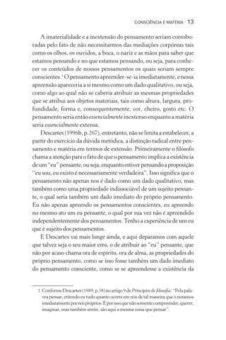 consciência e matéria  13
A imaterialidade e a inextensão do pensamento seriam corrobo-
radas pelo fato de não necessitarmos das mediações corpóreas tais
como os olhos, os ouvidos, a boca, o nariz e as mãos para saber que
estamos pensando e no que estamos pensando, ou seja, para conhe-
cer os conteúdos de nossos pensamentos os quais seriam sempre
conscientes.1
Opensamento apreender-se-ia imediatamente,enessa
apreensão apareceria a si mesmo como um dado qualitativo, ou seja,
como algo ao qual não se caberia atribuir as mesmas propriedades
que se atribui aos objetos materiais, tais como altura, largura, pro-
fundidade, forma e, consequentemente, cor, cheiro, gosto etc. O
pensamento seria então essencialmente inextenso enquanto a matéria
seria essencialmente extensa.
Descartes(1996b, p.267), entretanto, não se limitaaestabelecer,a
partir do exercício da dúvida metódica, a distinção radical entre pen-
samento e matéria em termos de extensão. Primeiramente o filósofo
chama a atenção para o fato de que o pensamento implica a existência
deum“eu”pensante,ouseja,enquantoestiverpensandoaproposição
“eu sou, eu existo é necessariamente verdadeira”. Isso significa que o
pensamento não apenas nos é dado como um dado qualitativo, mas
também como uma propriedade indissociável de um sujeito pensan-
te, o qual seria também um dado imediato do próprio pensamento.
Eu não apenas apreendo os pensamentos conscientes, eu apreendo
no mesmo ato um eu pensante, o qual por sua vez não é apreendido
independentemente dos pensamentos.Tenho a experiência de um eu
que é sujeito dos pensamentos.
E Descartes vai mais longe ainda, e aqui deparamos com aquele
que talvez seja o seu maior erro, o de atribuir ao “eu” pensante, que
não por acaso chama ora de espírito, ora de alma, as propriedades do
próprio pensamento, como se isso fosse também um dado imediato
do pensamento consciente, como se se apreendesse a existência da
	 1	ConformeDescartes(1989,p.58)noartigo9de Princípios de filosofia:“Pelapala-
vra pensar, entendo eu tudo quanto ocorre em nós de tal maneira que o notamos
imediatamentepornóspróprios.Éporissoquenãosomentecompreender,querer,
imaginar, mas também sentir, são aqui a mesma coisa que pensar”.
 