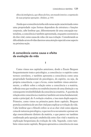 consciência e matéria  139
olhosdainteligência,queolhavadefora,ummundointerior,oespetáculo
de suas próprias operações. (ibidem, p.160)
Aindaqueaconsciênciatenhasidonessaseçãocaracterizadacomo
uma propriedade cujas formas dependem da estrutura e funções
corporais, cabe lembrar que, diferentemente de uma concepção ma-
terialista, a consciência é também apresentada, enquanto coextensiva
do élan vital, como causa da vida e de sua evolução. Considerando as
dificuldadesaíenvolvidasdaremosumaatençãoespecialaesseaspecto
na próxima seção.
A consciência como causa e efeito
da evolução da vida
I
Como vimos nos capítulos anteriores, desde o Ensaio Bergson
frequentemente trata o psicológico, a consciência e o espírito como
termos correlatos, e também apresenta a consciência como uma
propriedade fundamental do psicológico, do espírito, ou seja, da
própria consciência, o que o levou, como também vimos anterior-
mente, a refletir sobre a relação entre a consciência e a matéria,
reflexão essa que resultou no estabelecimento de uma distinção e na
consequente irredutibilidade da consciência à matéria. A questão da
relação entre consciência e matéria é também um tema fundamental,
senão o principal, de A evolução criadora, e isso num duplo aspecto.
Primeiro, como vimos na primeira parte deste capítulo, Bergson
postula a existência de um élan vital para explicar a evolução da vida.
Cabe lembrar que o filósofo refere-se aí ao élan vital como alguma
coisa de natureza psicológica, o que nos leva novamente a pensar em
algo essencialmente distinto da matéria, o que parece ser também
confirmado pela oposição estabelecida entre élan vital e matéria na
explicação bergsoniana da evolução da vida. Segundo, como tam-
bém vimos neste capítulo, Bergson apresenta a consciência em suas
 