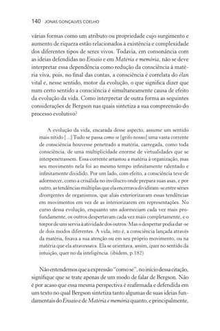 140 jonas gonçalves coelho
várias formas como um atributo ou propriedade cujo surgimento e
aumento de riqueza estão relacionados à existência e complexidade
dos diferentes tipos de seres vivos. Todavia, em consonância com
as ideias defendidas no Ensaio e em Matéria e memória, não se deve
interpretar essa dependência como redução da consciência à maté-
ria viva, pois, no final das contas, a consciência é correlata do élan
vital e, nesse sentido, motor da evolução, o que significa dizer que
num certo sentido a consciência é simultaneamente causa de efeito
da evolução da vida. Como interpretar de outra forma as seguintes
considerações de Bergson nas quais sintetiza a sua compreensão do
processo evolutivo?
A evolução da vida, encarada desse aspecto, assume um sentido
mais nítido [...] Tudo se passa como se [grifo nosso] uma vasta corrente
de consciência houvesse penetrado a matéria, carregada, como toda
consciência, de uma multiplicidade enorme de virtualidades que se
interpenetrassem. Essa corrente arrastou a matéria à organização, mas
seu movimento nela foi ao mesmo tempo infinitamente ralentado e
infinitamente dividido. Por um lado, com efeito, a consciência teve de
adormecer, como a crisálida no invólucro onde prepara suas asas, e por
outro,astendênciasmúltiplasqueelaencerravadividiram-seentreséries
divergentes de organismos, que aliás exteriorizavam essas tendências
em movimentos em vez de as interiorizarem em representações. No
curso dessa evolução, enquanto uns adormeciam cada vez mais pro-
fundamente, os outros despertavam cada vez mais completamente, e o
torpordeunsserviaàatividadedosoutros.Masodespertarpodiadar-se
de dois modos diferentes. A vida, isto é, a consciência lançada através
da matéria, fixava a sua atenção ou em seu próprio movimento, ou na
matéria que ela atravessava. Ela se orientava, assim, quer no sentido da
intuição, quer no da inteligência. (ibidem, p.182)
Nãoentendemosqueaexpressão“comose”,noiníciodessacitação,
signifique que se trate apenas de um modo de falar de Bergson. Não
é por acaso que essa mesma perspectiva é reafirmada e defendida em
um texto no qual Bergson sintetiza tanto algumas de suas ideias fun-
damentaisdoEnsaioedeMatéria e memóriaquanto,eprincipalmente,
 