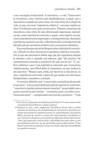 consciência e matéria  141
a sua concepção evolucionista: A consciência e a vida.9
Entrevemos
aí novamente, como veremos mais detalhadamente a seguir, que a
consciência é tratada ora como causa, ora como efeito da evolução da
vida, ou seja, ora como “experiência subjetiva”, ora como espírito ou
alma. Dividiremos esta seção em três partes. Primeiro, trataremos da
consciência como efeito de uma determinada organização material,
ou seja, como experiência consciente; a seguir, como espírito, ou seja,
comocausadessamesmaorganizaçãoe,consequentemente,daprópria
experiênciaconsciente;porfim,refletiremossobreosfundamentosda
identificação da consciência atributo com a consciência substância.
NasconsideraçõesiniciaisdeBergsonsobreadefiniçãodeconsciên-
cia, o filósofo se refere claramente à experiência subjetiva consciente.
Diz aí que não precisamos definir algo que por experiência própria
já sabemos o que é, segundo suas palavras, algo “tão concreto, tão
constantemente presente à experiência de cada um de nós”. E, em-
bora saibamos o que é essa experiência consciente que vivenciamos
subjetivamente, seria difícil defini-la claramente, ou seja, traduzi-la
em conceitos.10
Bergson opta, então, por descrever a consciência, ou
seja, a experiência consciente, a partir do que seriam seus dois traços
fundamentais, a memória e a atenção.
Amemória,definidacomo“conservaçãoeacumulaçãodopassado
nopresente”,seriaapropriedadeprincipaldaexperiênciaconsciente,
“consciência significa primeiramente memória”, propriedade sem a
qual a consciência não existiria – “a memória existe, ou então a cons-
ciêncianãoexiste”–,apropriedadeuniversaldaconsciência–“Toda
	 9	Essetextoseoriginoudeumaconferênciaproferidaem1911comomesmotítulo
e faz parte da obra de Bergson A energia espiritual.
	 10	Reafirma-se, aqui, a tese, amplamente defendida no Ensaio sobre os dados
imediatos da consciência, da irredutibilidade da vida interior às descrições que
tomamcomoreferênciaaexperiênciaexterna.Se,segundoBergson,nãopodemos
definir, por meio de conceitos, a essência das coisas materiais, considerando-se
queoconceitonosdáapenasoqueécomumaosobjetospercebidosobjetivamente
e não o que é particular a cada um deles, a dificuldade seria muito maior no caso
das experiências interiores, que são apreendidas apenas subjetivamente. Como
definirconceitualmentealgoqueécomumemrelaçãoaalgoquenãoépartilhado
na experiência externa?
 