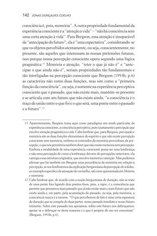 142 jonas gonçalves coelho
consciência é, pois, memória”. A outra propriedade fundamental da
experiênciaconscienteéa“atençãoàvida”–“nãoháconsciênciasem
uma certa atenção à vida”. Para Bergson, essa atenção é inseparável
da“antecipaçãodofuturo”,elaé“umaexpectativa”,considerando-se
queosobjetospercebidos atentamente, ou seja, conscientemente,no
presente, são aqueles que interessam às nossas pretensões futuras,
isso porque nossa percepção consciente opera segundo uma lógica
pragmática.11
Memória e atenção, “reter o que já não é” e “ante-
cipar o que ainda não é”, seriam propriedades tão fundamentais e
tão interligadas na percepção consciente que Bergson (1993b, p.6)
as caracteriza não como duas funções, mas sim como a “primeira
função da consciência”, ou seja, é somente na experiência perceptiva
consciente que o passado, que não existe mais, mantém-se presente
e se articula com um futuro que não existe ainda: “a consciência é o
traço de união entre o que foi e o que será, uma ponte entre o passado
e o futuro”.12
	 11	Aparentemente, Bergson toma aqui como paradigma um modo particular de
experiênciaconsciente,aconsciênciaperceptiva,poiséjustamenteapercepçãoque
envolveatençãopragmáticaàvida.Cabelembrarque,paraBergson,percepçãoe
memória são as duas funções elementares do espírito e que não existe percepção
consciente sem memória, embora os conteúdos da memória provenham da per-
cepção,oquenospermitiriatambémdizerquenãoexistememóriasempercepção.
Embora a modalidade de uma experiência consciente possa ser uma lembrança
e não uma percepção de como a lembrança decorre de percepções anteriores, ela
carregaasuaestruturaoriginária,queenvolvememóriae atenção. Mas podemos
afirmar que há também em Bergson uma precedência da memória em relação à
percepção,senoslembrarmosdaexplicaçãobergsonianadapercepçãodesolidez,
noexemploespecíficodasensaçãodevermelho,talcomoapresentadaemMatéria
e memória.
	 12	Cabe lembrar que, de acordo com a noção bergsoniana de duração, não se trata
de uma ponte fixa ligando dois pontos fixos, pois, a rigor, é a consciência que
permite que pensemos num passado que já não existe mais e num futuro que não
existe ainda e, em parte, pela acumulação do passado, ou seja, pela memória, a
consciência nunca é a mesma. “O que percebemos de fato é uma certa espessura
de duração que se compõe de duas partes: nosso passado imediato e nosso futuro
iminente. Sobre este passado nos apoiamos, sobre este futuro nos debruçamos;
apoiar-se e debruçar-se desta maneira é o que é próprio de um ser consciente”
(Bergson, 1993b, p.6).
 