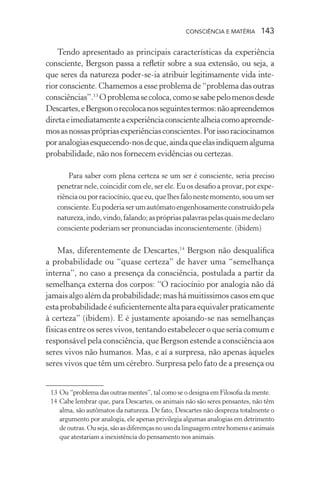 consciência e matéria  143
Tendo apresentado as principais características da experiência
consciente, Bergson passa a refletir sobre a sua extensão, ou seja, a
que seres da natureza poder-se-ia atribuir legitimamente vida inte-
rior consciente. Chamemos a esse problema de “problema das outras
consciências”.13
Oproblemasecoloca,comosesabepelomenosdesde
Descartes,eBergsonorecolocanosseguintestermos:nãoapreendemos
diretaeimediatamenteaexperiênciaconscientealheiacomoapreende-
mosasnossasprópriasexperiênciasconscientes.Porissoraciocinamos
poranalogiasesquecendo-nosdeque,aindaqueelasindiquemalguma
probabilidade, não nos fornecem evidências ou certezas.
Para saber com plena certeza se um ser é consciente, seria preciso
penetrar nele, coincidir com ele, ser ele. Eu os desafio a provar, por expe-
riênciaouporraciocínio,queeu,quelhesfalonestemomento,souumser
consciente.Eupoderiaserumautômatoengenhosamenteconstruídopela
natureza,indo,vindo,falando;asprópriaspalavraspelasquaismedeclaro
consciente poderiam ser pronunciadas inconscientemente. (ibidem)
Mas, diferentemente de Descartes,14
Bergson não desqualifica
a probabilidade ou “quase certeza” de haver uma “semelhança
interna”, no caso a presença da consciência, postulada a partir da
semelhança externa dos corpos: “O raciocínio por analogia não dá
jamaisalgoalémda probabilidade; mas há muitíssimoscasosemque
estaprobabilidadeésuficientementealtaparaequivalerpraticamente
à certeza” (ibidem). E é justamente apoiando-se nas semelhanças
físicas entre os seres vivos, tentando estabelecer o que seria comum e
responsável pela consciência, que Bergson estende a consciência aos
seres vivos não humanos. Mas, e aí a surpresa, não apenas àqueles
seres vivos que têm um cérebro. Surpresa pelo fato de a presença ou
	 13	Ou “problema das outras mentes”, tal como se o designa em Filosofia da mente.
	 14	Cabe lembrar que, para Descartes, os animais não são seres pensantes, não têm
alma, são autômatos da natureza. De fato, Descartes não despreza totalmente o
argumento por analogia, ele apenas privilegia algumas analogias em detrimento
deoutras.Ouseja,sãoasdiferençasnousodalinguagementrehomenseanimais
que atestariam a inexistência do pensamento nos animais.
 