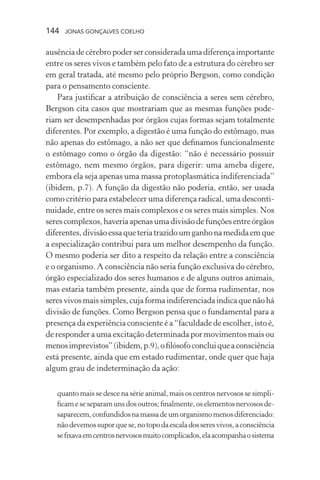 144 jonas gonçalves coelho
ausênciadecérebropoderserconsideradaumadiferençaimportante
entre os seres vivos e também pelo fato de a estrutura do cérebro ser
em geral tratada, até mesmo pelo próprio Bergson, como condição
para o pensamento consciente.
Para justificar a atribuição de consciência a seres sem cérebro,
Bergson cita casos que mostrariam que as mesmas funções pode-
riam ser desempenhadas por órgãos cujas formas sejam totalmente
diferentes. Por exemplo, a digestão é uma função do estômago, mas
não apenas do estômago, a não ser que definamos funcionalmente
o estômago como o órgão da digestão: “não é necessário possuir
estômago, nem mesmo órgãos, para digerir: uma ameba digere,
embora ela seja apenas uma massa protoplasmática indiferenciada”
(ibidem, p.7). A função da digestão não poderia, então, ser usada
como critério para estabelecer uma diferença radical, uma desconti-
nuidade, entre os seres mais complexos e os seres mais simples. Nos
serescomplexos,haveriaapenasumadivisãodefunçõesentreórgãos
diferentes,divisãoessaqueteriatrazidoumganhonamedidaemque
a especialização contribui para um melhor desempenho da função.
O mesmo poderia ser dito a respeito da relação entre a consciência
e o organismo. A consciência não seria função exclusiva do cérebro,
órgão especializado dos seres humanos e de alguns outros animais,
mas estaria também presente, ainda que de forma rudimentar, nos
seresvivosmaissimples,cujaformaindiferenciadaindicaquenãohá
divisão de funções. Como Bergson pensa que o fundamental para a
presença da experiência consciente é a “faculdade de escolher, isto é,
de responder a uma excitação determinada por movimentos mais ou
menosimprevistos”(ibidem,p.9),ofilósofoconcluiqueaconsciência
está presente, ainda que em estado rudimentar, onde quer que haja
algum grau de indeterminação da ação:
quanto mais se desce na série animal, mais os centros nervosos se simpli-
ficam ese separamunsdosoutros;finalmente,oselementosnervososde-
saparecem,confundidosnamassadeumorganismomenosdiferenciado:
nãodevemossuporquese,notopodaescaladosseresvivos,aconsciência
sefixavaemcentrosnervososmuitocomplicados,elaacompanhaosistema
 