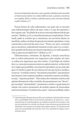 consciência e matéria  145
nervosoaolongodessedescenso,eque,quandoasubstâncianervosaenfim
se funde numa matéria viva ainda indiferenciada, a própria consciência
aí se espalha, difusa e confusa, reduzida a pouca coisa, mas não reduzida
a nada? (ibidem, p.7)
Nessas formas de vida rudimentares, nas quais não se encontra
uma indeterminação efetiva da ação, como é o caso dos parasitas e
dosvegetaiscuja“faculdadedesemoverestámaisadormecidadoque
ausente”(ibidem,p.10),aconsciênciaestariaemestadolatente.Desse
modo, pode-se concluir que a consciência, em sua forma latente ou
manifesta,ambascorrelatasdograudemovimentoespontâneo,éuma
característica universal dos seres vivos: “Parece-me, pois, verossímil
queaconsciência,originalmenteimanenteatudooquevive,seentor-
pece quando não há mais movimento espontâneo e se exalta quando a
vida se apoia na atividade livre” (ibidem, p.10).15
Diferentemente, entretanto, da digestão, a função consciência
não se realiza plenamente nos organismos mais simples tal como
se realiza nos organismos que têm cérebro. O privilégio do cérebro
deve-se,comoprocuramosmostrarnocapítuloanterior,aofatodeele
ser o órgão que possibilita o movimento espontâneo em seu mais alto
grau. O cérebro é parte de um sistema nervoso que inclui a medula e
osnervos.Amedulaconteria“mecanismosmontados”paraproduzir
movimentos como resposta imediata a estímulos externos recebidos,
ou seja, “respostas prontas”. Mas muitos dos estímulos externos não
agiriamdiretamentesobreamedula,elespassariamporum“desvio”,
porumórgão“intermediário”,justamenteocérebro,oqualestariaem
relação com outros mecanismos da medula capazes de desencadear
outrosmovimentos.Océrebroseria,assim,“umaencruzilhada,ondea
	 15	Aparentemente,Bergsonnãoquerdizerqueasplantasoudeterminadosanimais
têm a possibilidade efetiva de movimento espontâneo, de ação livre e, conse-
quentemente, de consciência plena, na condição em que eles se encontram, e sim
que eles poderiam ter evoluído em direção a uma estrutura que permitisse tais
realizações como aconteceu com pelo menos alguns animais. A consciência seria
assim uma propriedade universal dos seres vivos, potencial em alguns casos e
atual em outros.
 