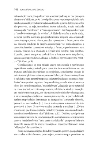 146 jonas gonçalves coelho
estimulaçãovindaporqualquerviasensorialpodeseguirporqualquer
viamotora”(ibidem,p.9).Issosignificaquearespostapropiciadapelo
cérebronãoestápredeterminadanoestímulo,apartirdeleváriasações
são possíveis, ou seja, mecanismo motor acionado, a ação realizada
seria aquela “escolhida”, a “mais apropriada”, daí Bergson dizer que
o “cérebro é um órgão de escolha”. A ideia de escolha e, mais ainda,
de uma escolha norteada pragmaticamente implica uma atividade
consciente que, como vimos, envolve o passado e o futuro; mais ain-
da, ela seria condição da própria consciência: “se, como dizíamos, a
consciência retém o passado e antecipa o futuro, é precisamente, sem
dúvida, porque ela é chamada a efetuar uma escolha: para escolher,
é preciso pensar no que se poderá fazer e lembrar as consequências,
vantajosas ou prejudiciais, do que já foi feito; é preciso prever e recor-
dar” (ibidem, p.9).
Considerando-se essa relação entre consciência e movimento
espontâneo, seria possível que a consciência se manifestasse em es-
truturas artificiais inorgânicas ou orgânicas, semelhantes ou não às
estruturasorgânicasexistentes,nocaso,éclaro,deelasserescomplexas
osuficienteparagarantirrespostasindeterminadasaosestímulosrece-
bidos?Aresposta é negativa. Bergson distingue radicalmenteosseres
vivosdosseresinorgânicos,“matériabruta”,alegandoqueopotencial
de consciência é inerente aos primeiros pelo fato de a indeterminação,
em maior ou menor grau, ser intrínseca ao domínio da vida enquanto
a determinação absoluta e, consequentemente, a previsibilidade
seriam propriedades intrínsecas ao inorgânico: “a matéria é inércia,
geometria, necessidade [...] com a vida aparece o movimento im-
previsível e livre. O ser vivo escolhe ou tende a escolher [...] Num
mundo em que todo o restante está determinado, uma zona de inde-
terminação rodeia o ser vivo” (ibidem, p.12). De fato, o próprio ser
vivo seria uma zona de indeterminação, considerando-se que nesses
casos a matéria oferece “uma certa elasticidade” que permitiria um
aumento crescente de indeterminação e, consequentemente, uma
“dilatação” da consciência.
Essasmesmascondiçõesdeindeterminação,porém,nãopoderiam
ser criadas artificialmente, quais sejam, estruturas que permitam as
 