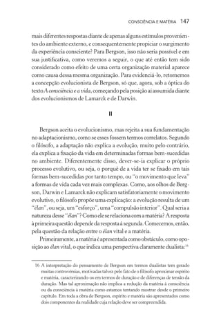 consciência e matéria  147
maisdiferentesrespostasdiantedeapenasalgunsestímulosprovenien-
tes do ambiente externo, e consequentemente propiciar o surgimento
da experiência consciente? Para Bergson, isso não seria possível e em
sua justificativa, como veremos a seguir, o que até então tem sido
considerado como efeito de uma certa organização material aparece
como causa dessa mesma organização. Para evidenciá-lo, retomemos
a concepção evolucionista de Bergson, só que, agora, sob a óptica do
textoA consciência e a vida,começandopelaposiçãoaíassumidadiante
dos evolucionismos de Lamarck e de Darwin.
II
Bergson aceita o evolucionismo, mas rejeita a sua fundamentação
no adaptacionismo, como se esses fossem termos correlatos. Segundo
o filósofo, a adaptação não explica a evolução, muito pelo contrário,
ela explica a fixação da vida em determinadas formas bem-sucedidas
no ambiente. Diferentemente disso, dever-se-ia explicar o próprio
processo evolutivo, ou seja, o porquê de a vida ter se fixado em tais
formas bem-sucedidas por tanto tempo, ou “o movimento que leva”
a formas de vida cada vez mais complexas. Como, aos olhos de Berg-
son, Darwin eLamarck não explicam satisfatoriamente o movimento
evolutivo, o filósofo propõe uma explicação: a evolução resulta de um
“élan”,ouseja,um“esforço”,uma“compulsãointerior”.Qualseriaa
naturezadesse“élan”?Comoeleserelacionacomamatéria?Aresposta
àprimeiraquestãodependedarespostaàsegunda.Comecemos,então,
pela questão da relação entre o élan vital e a matéria.
Primeiramente,amatériaéapresentadacomoobstáculo,comoopo-
sição ao élan vital, o que indica uma perspectiva claramente dualista:16
	 16	A interpretação do pensamento de Bergson em termos dualistas tem gerado
muitas controvérsias, motivadas talvez pelo fato de o filósofo aproximar espírito
e matéria, caracterizando-os em termos de duração e de diferenças de tensão da
duração. Mas tal aproximação não implica a redução da matéria à consciência
ou da consciência à matéria como estamos tentando mostrar desde o primeiro
capítulo. Em toda a obra de Bergson, espírito e matéria são apresentados como
dois componentes da realidade cuja relação deve ser compreendida.
 