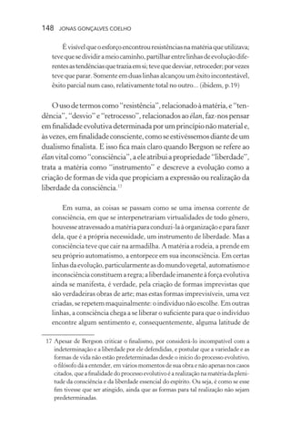 148 jonas gonçalves coelho
Évisívelqueoesforçoencontrouresistênciasnamatériaqueutilizava;
tevequesedividirameiocaminho,partilharentrelinhasdeevoluçãodife-
rentesastendênciasquetraziaemsi;tevequedesviar,retroceder;porvezes
teve que parar. Somente em duas linhas alcançou um êxito incontestável,
êxito parcial num caso, relativamente total no outro... (ibidem, p.19)
Ousodetermoscomo“resistência”,relacionadoàmatéria,e“ten-
dência”,“desvio”e“retrocesso”,relacionadosaoélan,faz-nospensar
emfinalidadeevolutivadeterminadaporumprincípionãomateriale,
àsvezes,emfinalidadeconsciente,comoseestivéssemosdiantedeum
dualismo finalista. E isso fica mais claro quando Bergson se refere ao
élanvitalcomo“consciência”,aeleatribuiapropriedade“liberdade”,
trata a matéria como “instrumento” e descreve a evolução como a
criação de formas de vida que propiciam a expressão ou realização da
liberdade da consciência.17
Em suma, as coisas se passam como se uma imensa corrente de
consciência, em que se interpenetrariam virtualidades de todo gênero,
houvesseatravessadoamatériaparaconduzi-laàorganizaçãoeparafazer
dela, que é a própria necessidade, um instrumento de liberdade. Mas a
consciência teve que cair na armadilha. A matéria a rodeia, a prende em
seu próprio automatismo, a entorpece em sua inconsciência. Em certas
linhasdaevolução,particularmenteasdomundovegetal,automatismoe
inconsciência constituem a regra; a liberdade imanente à força evolutiva
ainda se manifesta, é verdade, pela criação de formas imprevistas que
são verdadeiras obras de arte; mas estas formas imprevisíveis, uma vez
criadas, se repetem maquinalmente: o indivíduo não escolhe.Em outras
linhas, a consciência chega a se liberar o suficiente para que o indivíduo
encontre algum sentimento e, consequentemente, alguma latitude de
	 17	Apesar de Bergson criticar o finalismo, por considerá-lo incompatível com a
indeterminação e a liberdade por ele defendidas, e postular que a variedade e as
formas de vida não estão predeterminadas desde o início do processo evolutivo,
o filósofo dá a entender, em vários momentos de sua obra e não apenas nos casos
citados, que a finalidade do processo evolutivo é a realização na matéria da pleni-
tude da consciência e da liberdade essencial do espírito. Ou seja, é como se esse
fim tivesse que ser atingido, ainda que as formas para tal realização não sejam
predeterminadas.
 