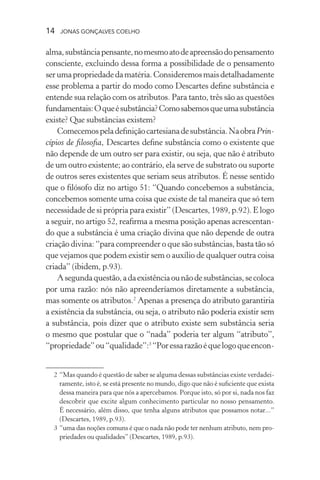 14 jonas gonçalves coelho
alma,substânciapensante,nomesmoatodeapreensãodopensamento
consciente, excluindo dessa forma a possibilidade de o pensamento
serumapropriedadedamatéria.Consideremosmaisdetalhadamente
esse problema a partir do modo como Descartes define substância e
entende sua relação com os atributos. Para tanto, três são as questões
fundamentais:Oqueésubstância?Comosabemosqueumasubstância
existe? Que substâncias existem?
Comecemospeladefiniçãocartesianadesubstância.NaobraPrin-
cípios de filosofia, Descartes define substância como o existente que
não depende de um outro ser para existir, ou seja, que não é atributo
de um outro existente; ao contrário, ela serve de substrato ou suporte
de outros seres existentes que seriam seus atributos. É nesse sentido
que o filósofo diz no artigo 51: “Quando concebemos a substância,
concebemos somente uma coisa que existe de tal maneira que só tem
necessidade de si própria para existir” (Descartes, 1989, p.92). E logo
a seguir, no artigo 52, reafirma a mesma posição apenas acrescentan-
do que a substância é uma criação divina que não depende de outra
criação divina: “para compreender o que são substâncias, basta tão só
que vejamos que podem existir sem o auxílio de qualquer outra coisa
criada” (ibidem, p.93).
Asegundaquestão,adaexistênciaounãodesubstâncias,secoloca
por uma razão: nós não apreenderíamos diretamente a substância,
mas somente os atributos.2
Apenas a presença do atributo garantiria
a existência da substância, ou seja, o atributo não poderia existir sem
a substância, pois dizer que o atributo existe sem substância seria
o mesmo que postular que o “nada” poderia ter algum “atributo”,
“propriedade”ou“qualidade”:3
“Poressarazãoéquelogoqueencon-
	 2	“Mas quando é questão de saber se alguma dessas substâncias existe verdadei-
ramente, isto é, se está presente no mundo, digo que não é suficiente que exista
dessa maneira para que nós a apercebamos. Porque isto, só por si, nada nos faz
descobrir que excite algum conhecimento particular no nosso pensamento.
É necessário, além disso, que tenha alguns atributos que possamos notar...”
(Descartes, 1989, p.93).
	 3	“uma das noções comuns é que o nada não pode ter nenhum atributo, nem pro-
priedades ou qualidades” (Descartes, 1989, p.93).
 