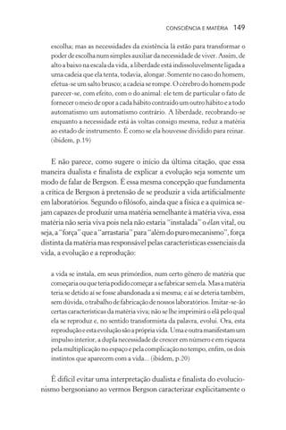 consciência e matéria  149
escolha; mas as necessidades da existência lá estão para transformar o
poderdeescolhanumsimplesauxiliardanecessidadedeviver.Assim,de
alto a baixo na escaladavida,aliberdadeestáindissoluvelmenteligadaa
uma cadeia que ela tenta, todavia, alongar. Somente no caso do homem,
efetua-se um salto brusco; a cadeia se rompe.O cérebro do homem pode
parecer-se, com efeito, com o do animal: ele tem de particular o fato de
fornecer o meiodeoporacadahábitocontraídoumoutrohábitoeatodo
automatismo um automatismo contrário. A liberdade, recobrando-se
enquanto a necessidade está às voltas consigo mesma, reduz a matéria
ao estado de instrumento. É como se ela houvesse dividido para reinar.
(ibidem, p.19)
E não parece, como sugere o início da última citação, que essa
maneira dualista e finalista de explicar a evolução seja somente um
modo de falar de Bergson. É essa mesma concepção que fundamenta
a crítica de Bergson à pretensão de se produzir a vida artificialmente
em laboratórios. Segundo o filósofo, ainda que a física e a química se-
jam capazes de produzir uma matéria semelhante à matéria viva, essa
matéria não seria viva pois nela não estaria “instalada” o élan vital, ou
seja,a“força”quea“arrastaria”para“alémdopuromecanismo”,força
distinta da matéria mas responsável pelas características essenciais da
vida, a evolução e a reprodução:
a vida se instala, em seus primórdios, num certo gênero de matéria que
começariaouqueteriapodidocomeçarasefabricarsemela.Masamatéria
teria se detido aí se fosse abandonada a si mesma; e aí se deteria também,
semdúvida,otrabalhodefabricaçãodenossoslaboratórios.Imitar-se-ão
certas características da matéria viva; não se lhe imprimirá o elã pelo qual
ela se reproduz e, no sentido transformista da palavra, evolui. Ora, esta
reproduçãoeestaevoluçãosãoaprópriavida.Umaeoutramanifestamum
impulso interior, a dupla necessidade de crescer em número e em riqueza
pela multiplicação no espaço e pela complicação no tempo, enfim, os dois
instintos que aparecem com a vida... (ibidem, p.20)
É difícil evitar uma interpretação dualista e finalista do evolucio-
nismo bergsoniano ao vermos Bergson caracterizar explicitamente o
 