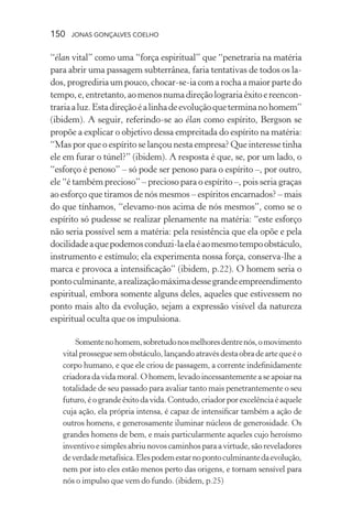 150 jonas gonçalves coelho
“élan vital” como uma “força espiritual” que “penetraria na matéria
para abrir uma passagem subterrânea, faria tentativas de todos os la-
dos, progrediria um pouco, chocar-se-ia com a rocha a maior parte do
tempo,e,entretanto,aomenosnumadireçãolograriaêxitoereencon-
trariaaluz.Estadireçãoéalinhadeevoluçãoqueterminanohomem”
(ibidem). A seguir, referindo-se ao élan como espírito, Bergson se
propõe a explicar o objetivo dessa empreitada do espírito na matéria:
“Mas por que o espírito se lançou nesta empresa? Que interesse tinha
ele em furar o túnel?” (ibidem). A resposta é que, se, por um lado, o
“esforço é penoso” – só pode ser penoso para o espírito –, por outro,
ele “é também precioso” – precioso para o espírito –, pois seria graças
ao esforço que tiramos de nós mesmos – espíritos encarnados? – mais
do que tínhamos, “elevamo-nos acima de nós mesmos”, como se o
espírito só pudesse se realizar plenamente na matéria: “este esforço
não seria possível sem a matéria: pela resistência que ela opõe e pela
docilidadeaquepodemosconduzi-laelaéaomesmotempoobstáculo,
instrumento e estímulo; ela experimenta nossa força, conserva-lhe a
marca e provoca a intensificação” (ibidem, p.22). O homem seria o
pontoculminante,arealizaçãomáximadessegrandeempreendimento
espiritual, embora somente alguns deles, aqueles que estivessem no
ponto mais alto da evolução, sejam a expressão visível da natureza
espiritual oculta que os impulsiona.
Somentenohomem,sobretudonosmelhoresdentrenós,omovimento
vitalprosseguesemobstáculo,lançandoatravésdestaobradeartequeéo
corpo humano, e que ele criou de passagem, a corrente indefinidamente
criadora da vida moral. O homem, levado incessantemente a se apoiar na
totalidade de seu passado para avaliar tanto mais penetrantemente o seu
futuro, é o grande êxito da vida. Contudo, criador por excelência é aquele
cuja ação, ela própria intensa, é capaz de intensificar também a ação de
outros homens, e generosamente iluminar núcleos de generosidade. Os
grandes homens de bem, e mais particularmente aqueles cujo heroísmo
inventivo e simples abriu novos caminhos para a virtude, são reveladores
deverdademetafísica.Elespodemestarnopontoculminantedaevolução,
nem por isto eles estão menos perto das origens, e tornam sensível para
nós o impulso que vem do fundo. (ibidem, p.25)
 