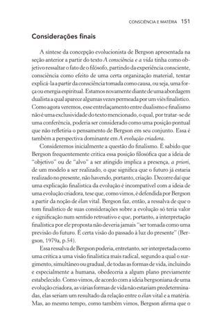 consciência e matéria  151
Considerações finais
A síntese da concepção evolucionista de Bergson apresentada na
seção anterior a partir do texto A consciência e a vida tinha como ob-
jetivoressaltarofatodeofilósofo,partindodaexperiênciaconsciente,
consciência como efeito de uma certa organização material, tentar
explicá-laapartirdaconsciênciatomadacomocausa,ouseja,umafor-
çaouenergiaespiritual.Estamosnovamentediantedeumaabordagem
dualistaaqualaparecealgumasvezespermeadaporumviésfinalístico.
Comoagoraveremos,esseentrelaçamentoentredualismoefinalismo
nãoéumaexclusividadedotextomencionado,oqual,portratar-sede
uma conferência, poderia ser considerado como uma posição pontual
que não refletiria o pensamento de Bergson em seu conjunto. Essa é
também a perspectiva dominante em A evolução criadora.
Consideremos inicialmente a questão do finalismo. É sabido que
Bergson frequentemente critica essa posição filosófica que a ideia de
“objetivo” ou de “alvo” a ser atingido implica a presença, a priori,
de um modelo a ser realizado, o que significa que o futuro já estaria
realizadonopresente,nãohavendo,portanto,criação.Decorredaíque
uma explicação finalistíca da evolução é incompatível com a ideia de
umaevoluçãocriadora,teseque,comovimos,édefendidaporBergson
a partir da noção de élan vital. Bergson faz, então, a ressalva de que o
tom finalístico de suas considerações sobre a evolução só teria valor
e significação num sentido retroativo e que, portanto, a interpretação
finalística por ele proposta não deveria jamais “ser tomada como uma
previsão do futuro. É certa visão do passado à luz do presente” (Ber-
gson, 1979a, p.54).
EssaressalvadeBergsonpoderia,entretanto,serinterpretadacomo
uma crítica a uma visão finalística mais radical, segundo a qual o sur-
gimento,simultâneoougradual,detodasasformasdevida,incluindo
e especialmente a humana, obedeceria a algum plano previamente
estabelecido.Comovimos,deacordocomaideiabergsonianadeuma
evoluçãocriadora,asváriasformasdevidanãoestariampredetermina-
das, elas seriam um resultado da relação entre o élan vital e a matéria.
Mas, ao mesmo tempo, como também vimos, Bergson afirma que o
 