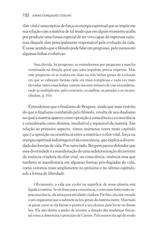 152 jonas gonçalves coelho
élanvitaléumaespéciedeforçaouenergiaespiritualqueseimpõeem
sua relação com a matéria de tal modo que em algum momento acaba
por produzir uma forma especial de ser vivo capaz de expressar natu-
reza daquele élan principalmente responsável pela evolução da vida.
Énessesentidoqueofilósofopodefalaremprogresso,pelomenosem
algumas linhas evolutivas:
Sem dúvida, há progresso, se entendermos por progresso a marcha
continuada na direção geral que uma impulsão prévia imprima. Mas
esse progresso só se realiza em duas ou três linhas gerais de evolução
em que se esboçam formas cada vez mais complexas e cada vez mais
elevadas:entreessaslinhas,corremumsem-númerodeviassecundárias,
onde se multiplicam, pelo contrário, os atalhos, as paradas e os recuos.
(ibidem, p.105)
Entendemos que o finalismo de Bergson, ainda que mais restrito
do que o finalismo combatido pelo filósofo, resulta de seu dualismo
noqualamatériaaparececomooposiçãoàconsciênciaeaconsciência
é considerada como distinta, irredutível e separável da matéria. Em
relação ao primeiro aspecto, vimos inúmeras vezes neste capítulo
que é a oposição ou resistência entre a matéria e o élan vital, força ou
energiaespiritualindistinguíveldaconsciência,queexplicaadiversi-
dadedasformasdevida.Poroutrolado,Bergsonparecedefenderque
essadiversidadeé a manifestação de uma indeterminação decorrente
da essência criadora do élan vital, ou consciência, essência essa que
também se manifestaria em algumas formas privilegiadas de vida,
como veremos mais amplamente no próximo e no último capítulo,
sob a forma de liberdade.
Obviamente, a vida que evolui na superfície de nosso planeta está
ligada à matéria. Se ela fosse pura consciência, e com mais forte razão su-
praconsciência,elaseriapuraatividadecriadora.Defato,elaestácravada
a um organismo que a submete às leis gerais da matéria inerte. Mas tudo
se passa como se ela fizesse o possível a seu alcance para livrar-se dessas
leis. Ela não detém o poder de inverter a direção das mudanças físicas,
tal como a determina o princípio de Carnot. Pelo menos ela age de modo
 