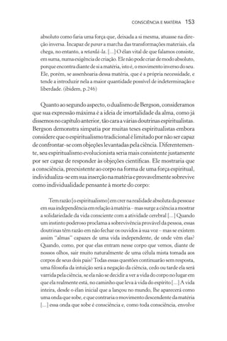 consciência e matéria  153
absoluto como faria uma força que, deixada a si mesma, atuasse na dire-
ção inversa. Incapaz de parar a marcha das transformações materiais, ela
chega, no entanto, a retardá-la. [...] O élan vital de que falamos consiste,
emsuma,numaexigênciadecriação.Elenãopodecriardemodoabsoluto,
porqueencontradiantedesiamatéria,istoé,omovimentoinversodoseu.
Ele, porém, se assenhoaria dessa matéria, que é a própria necessidade, e
tende a introduzir nela a maior quantidade possível de indeterminação e
liberdade. (ibidem, p.246)
Quantoaosegundoaspecto,odualismodeBergson,consideramos
que sua expressão máxima é a ideia de imortalidade da alma, como já
dissemosnocapítuloanterior,tãocaraaváriasdoutrinasespiritualistas.
Bergson demonstra simpatia por muitas teses espiritualistas embora
considerequeoespiritualismotradicionalélimitadopornãosercapaz
deconfrontar-secomobjeçõeslevantadaspelaciência.Diferentemen-
te, seu espiritualismo evolucionista seria mais consistente justamente
por ser capaz de responder às objeções científicas. Ele mostraria que
a consciência, preexistente ao corpo na forma de uma força espiritual,
individualiza-seemsuainserçãonamatériaeprovavelmentesobrevive
como individualidade pensante à morte do corpo:
Temrazão[oespiritualismo]emcrernarealidadeabsolutadapessoae
emsuaindependênciaemrelaçãoàmatéria–massurgeaciênciaamostrar
a solidariedade da vida consciente com a atividade cerebral [...] Quando
uminstintopoderosoproclamaasobrevivênciaprováveldapessoa,essas
doutrinas têm razão em não fechar os ouvidos à sua voz – mas se existem
assim “almas” capazes de uma vida independente, de onde vêm elas?
Quando, como, por que elas entram nesse corpo que vemos, diante de
nossos olhos, sair muito naturalmente de uma célula mista tomada aos
corpos de seus dois pais?Todas essas questões continuarão sem resposta,
uma filosofia da intuição será a negação da ciência, cedo ou tarde ela será
varridapelaciência,seelanãosedecidiraveravidadocorponolugarem
que ela realmente está, no caminho que leva à vida do espírito [...] A vida
inteira, desde o élan inicial que a lançou no mundo, lhe aparecerá como
umaondaquesobe,equecontrariaomovimentodescendentedamatéria
[...] essa onda que sobe é consciência e, como toda consciência, envolve
 