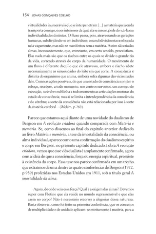 154 jonas gonçalves coelho
virtualidadesinumeráveisqueseinterpenetram[...] amatériaqueaonda
transportaconsigo,enosinteressesdaqualelaseinsere,podedividi-laem
individualidades distintas. O fluxo passa, pois, atravessando as gerações
humanas,subdividindo-seemindivíduos:essasubdivisãoestavaesboçada
nela vagamente, mas não se manifestou sem a matéria. Assim são criadas
almas, incessantemente, que, entretanto, em certo sentido, preexistiam.
Elas nada mais são que os riachos entre os quais se divide o grande rio
da vida, correndo através do corpo da humanidade. O movimento de
um fluxo é diferente daquilo que ele atravessa, embora o riacho adote
necessariamente as sinuosidades do leito em que corre. A consciência é
distinta do organismo que anima, embora sofra algumas das vicissitudes
dele. Como as ações possíveis, de que um estado de consciência contém o
esboço, recebem, a todo momento, nos centros nervosos, um começo de
execução, o cérebro sublinha a todo momento as articulações motoras do
estado de consciência; mas aí se limita a interdependência da consciência
e do cérebro; a sorte da consciência não está relacionada por isso à sorte
da matéria cerebral... (ibidem, p.269)
Parece que estamos aqui diante de uma novidade do dualismo de
Bergson em A evolução criadora quando comparada com Matéria e
memória. Se, como dissemos ao final do capítulo anterior dedicado
ao livro Matéria e memória, a tese da imortalidade da consciência, ou
almaindividual,aparececomoumaconfirmaçãododualismoespírito
e corpo em Bergson, no presente capítulo dedicado à obra A evolução
criadora,vemosqueesseviésdualistaéamplamenteconfirmado,agora
com a ideia de que a consciência, força ou energia espiritual, preexiste
à existência do corpo. Essa tese nos parece confirmada em um trecho
queextraímosdeumadentreasquatroconferênciasdeBergson(1972,
p.959) proferidas nos Estados Unidos em 1911, sob o título geral A
imortalidade da alma:
Agora, de onde vem essa força? Qual é a origem das almas? Devemos
supor com Plotino que ela reside no mundo suprassensível e que elas
caem no corpo? Não é necessário recorrer a alegorias dessa natureza.
Basta observar, como foi feito na primeira conferência, que os conceitos
de multiplicidade e de unidade aplicam-se estritamente à matéria, para a
 
