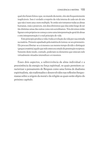 consciência e matéria  155
qualelesforamfeitoseque,nomundodamente,elessãofrequentemente
inaplicáveis. Isso é verdade a respeito da vida interna de cada um de nós
que não é nem una e nem múltipla. Se então nós tomamos todas as almas
humanas, reais e possíveis, nós descobriremos que elas estão longe de ser
tão distintas umas das outras como nós acreditamos. Nós devemos então
figuraranósprópriosnocomeçocomoumainterpenetraçãogeraldealmas
e esta interpenetração é o real princípio de vida.
Esteprincípioproduzavidaetodaaevoluçãodavidaporsuaentrada
namatéria.Primeiroapanhadopelamatériaeletornou-seseuprisioneiro.
Ele procura libertar-se a si mesmo e ao mesmo tempo dividir e distinguir
(graçasàmatéria)aquiloqueneleestavanoestadodepenetraçãorecíproca.
Somente deste modo, contudo, poderiam os elementos que estavam nele
virtualmente situados intensificar a si mesmos.
Esses dois aspectos, a sobrevivência da alma individual e a
preexistência da energia ou força espiritual, os quais permitem ca-
racterizar o pensamento de Bergson como uma forma de dualismo
espiritualista, são reafirmados e desenvolvidos nas reflexões bergso-
nianas sobre a origem da moral e da religião as quais serão objeto do
próximo capítulo.
 