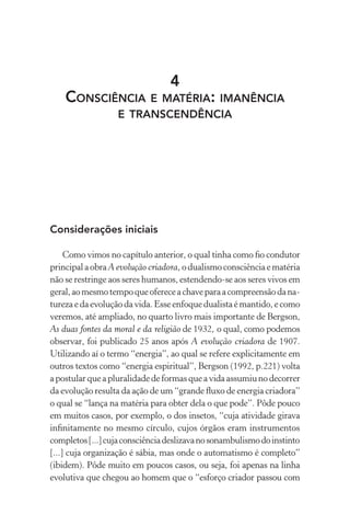 4
Consciência e matéria: imanência
e transcendência
Considerações iniciais
Como vimos no capítulo anterior, o qual tinha como fio condutor
principalaobraA evolução criadora, odualismoconsciênciaematéria
não se restringe aos seres humanos, estendendo-se aos seres vivos em
geral,aomesmotempoqueofereceachaveparaacompreensãodana-
turezaedaevoluçãodavida.Esseenfoquedualistaémantido,ecomo
veremos, até ampliado, no quarto livro mais importante de Bergson,
As duas fontes da moral e da religião de 1932, o qual, como podemos
observar, foi publicado 25 anos após A evolução criadora de 1907.
Utilizando aí o termo “energia”, ao qual se refere explicitamente em
outros textos como “energia espiritual”, Bergson (1992, p.221) volta
apostularqueapluralidadedeformasqueavidaassumiunodecorrer
da evolução resulta da ação de um “grande fluxo de energia criadora”
o qual se “lança na matéria para obter dela o que pode”. Pôde pouco
em muitos casos, por exemplo, o dos insetos, “cuja atividade girava
infinitamente no mesmo círculo, cujos órgãos eram instrumentos
completos[...]cujaconsciênciadeslizavanosonambulismodoinstinto
[...] cuja organização é sábia, mas onde o automatismo é completo”
(ibidem). Pôde muito em poucos casos, ou seja, foi apenas na linha
evolutiva que chegou ao homem que o “esforço criador passou com
 